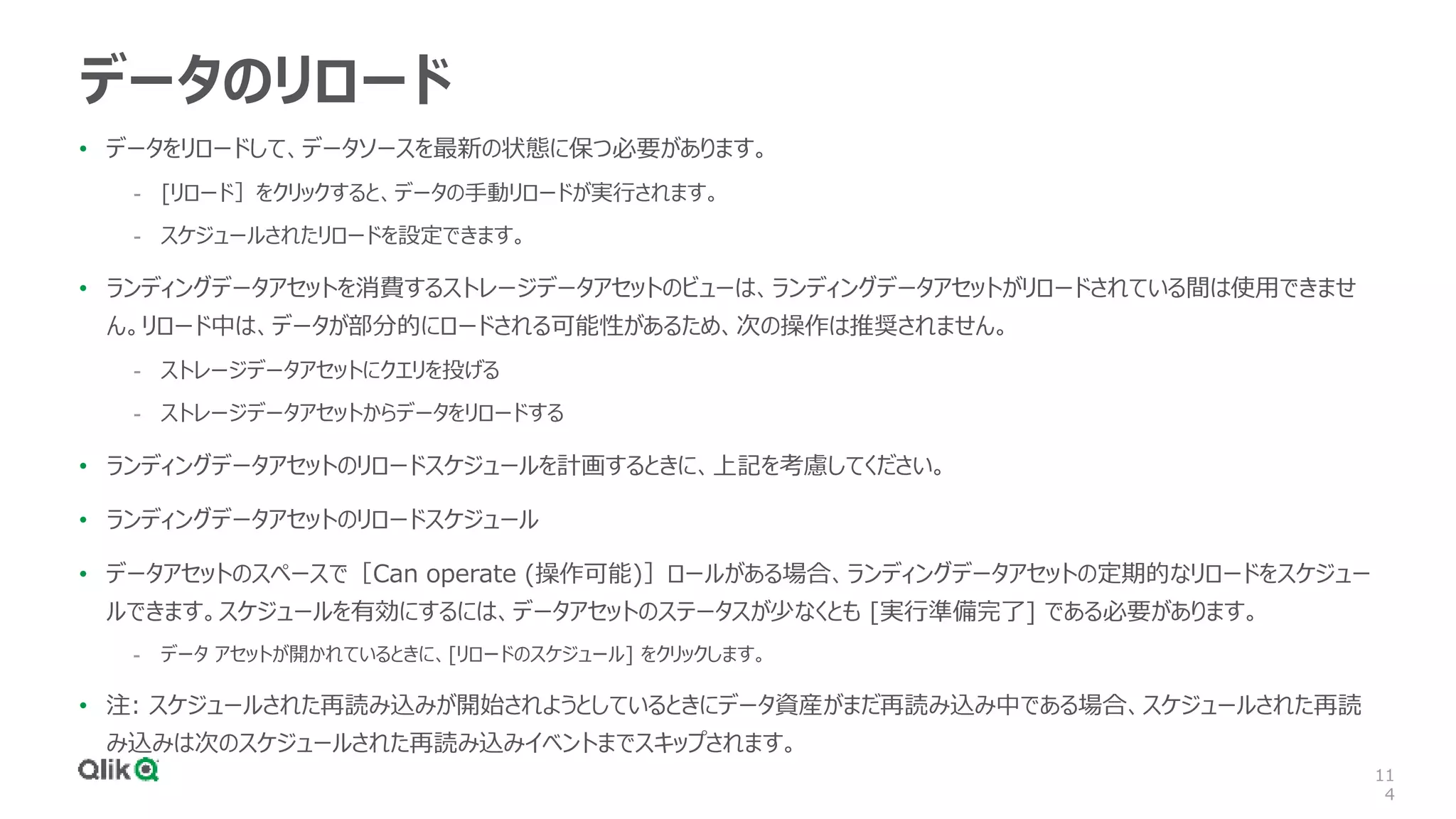 11
4
データのリロード
• データをリロードして、データソースを最新の状態に保つ必要があります。
- [リロード］をクリックすると、データの手動リロードが実行されます。
- スケジュールされたリロードを設定できます。
• ランディングデータアセットを消費するストレージデータアセットのビューは、ランディングデータアセットがリロードされている間は使用できませ
ん。リロード中は、データが部分的にロードされる可能性があるため、次の操作は推奨されません。
- ストレージデータアセットにクエリを投げる
- ストレージデータアセットからデータをリロードする
• ランディングデータアセットのリロードスケジュールを計画するときに、上記を考慮してください。
• ランディングデータアセットのリロードスケジュール
• データアセットのスペースで［Can operate (操作可能)］ロールがある場合、ランディングデータアセットの定期的なリロードをスケジュー
ルできます。スケジュールを有効にするには、データアセットのステータスが少なくとも [実行準備完了] である必要があります。
- データ アセットが開かれているときに、[リロードのスケジュール] をクリックします。
• 注: スケジュールされた再読み込みが開始されようとしているときにデータ資産がまだ再読み込み中である場合、スケジュールされた再読
み込みは次のスケジュールされた再読み込みイベントまでスキップされます。
 