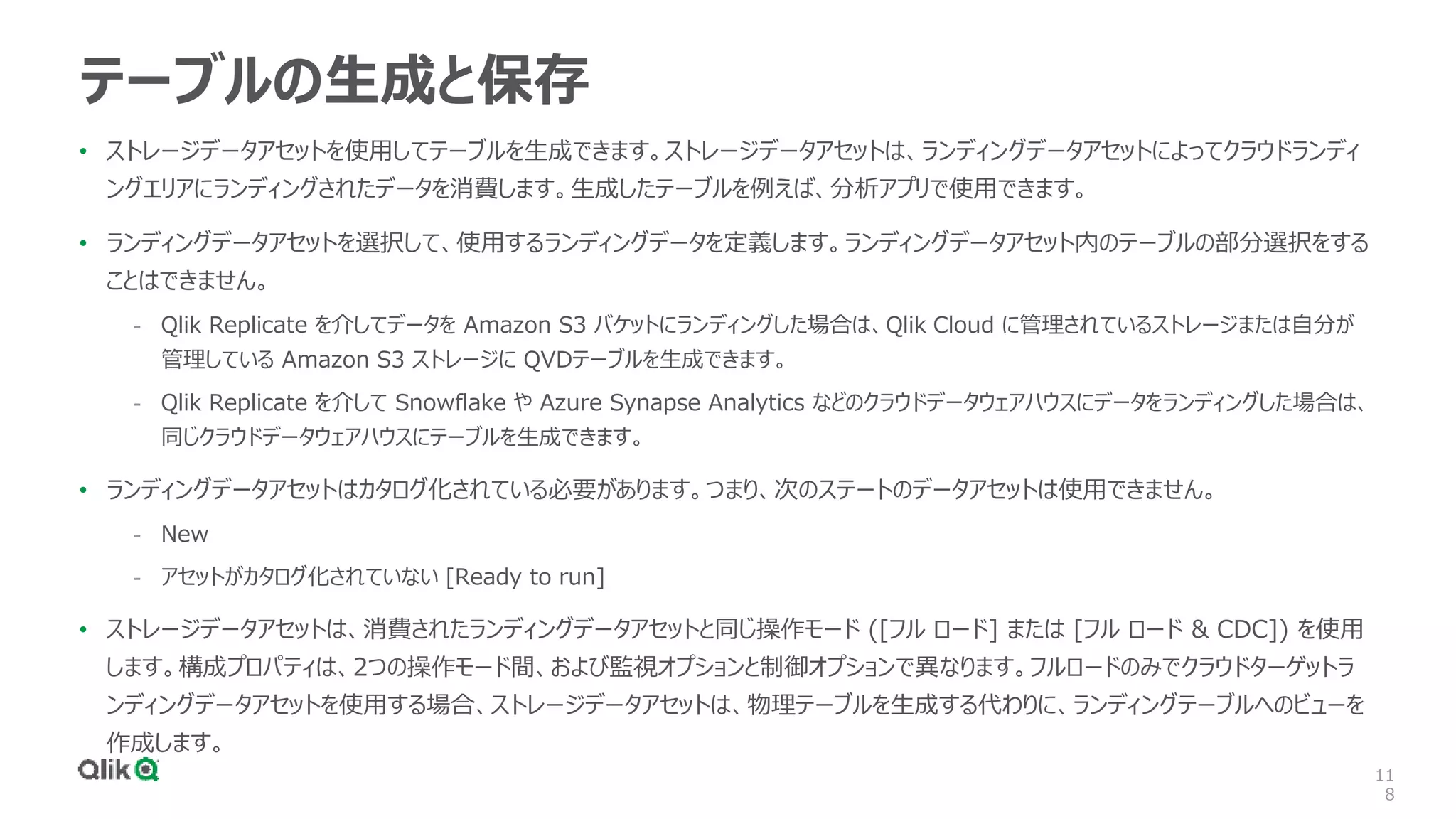 11
8
テーブルの生成と保存
• ストレージデータアセットを使用してテーブルを生成できます。ストレージデータアセットは、ランディングデータアセットによってクラウドランディ
ングエリアにランディングされたデータを消費します。生成したテーブルを例えば、分析アプリで使用できます。
• ランディングデータアセットを選択して、使用するランディングデータを定義します。ランディングデータアセット内のテーブルの部分選択をする
ことはできません。
- Qlik Replicate を介してデータを Amazon S3 バケットにランディングした場合は、Qlik Cloud に管理されているストレージまたは自分が
管理している Amazon S3 ストレージに QVDテーブルを生成できます。
- Qlik Replicate を介して Snowflake や Azure Synapse Analytics などのクラウドデータウェアハウスにデータをランディングした場合は、
同じクラウドデータウェアハウスにテーブルを生成できます。
• ランディングデータアセットはカタログ化されている必要があります。つまり、次のステートのデータアセットは使用できません。
- New
- アセットがカタログ化されていない [Ready to run]
• ストレージデータアセットは、消費されたランディングデータアセットと同じ操作モード ([フル ロード] または [フル ロード & CDC]) を使用
します。構成プロパティは、2つの操作モード間、および監視オプションと制御オプションで異なります。フルロードのみでクラウドターゲットラ
ンディングデータアセットを使用する場合、ストレージデータアセットは、物理テーブルを生成する代わりに、ランディングテーブルへのビューを
作成します。
 