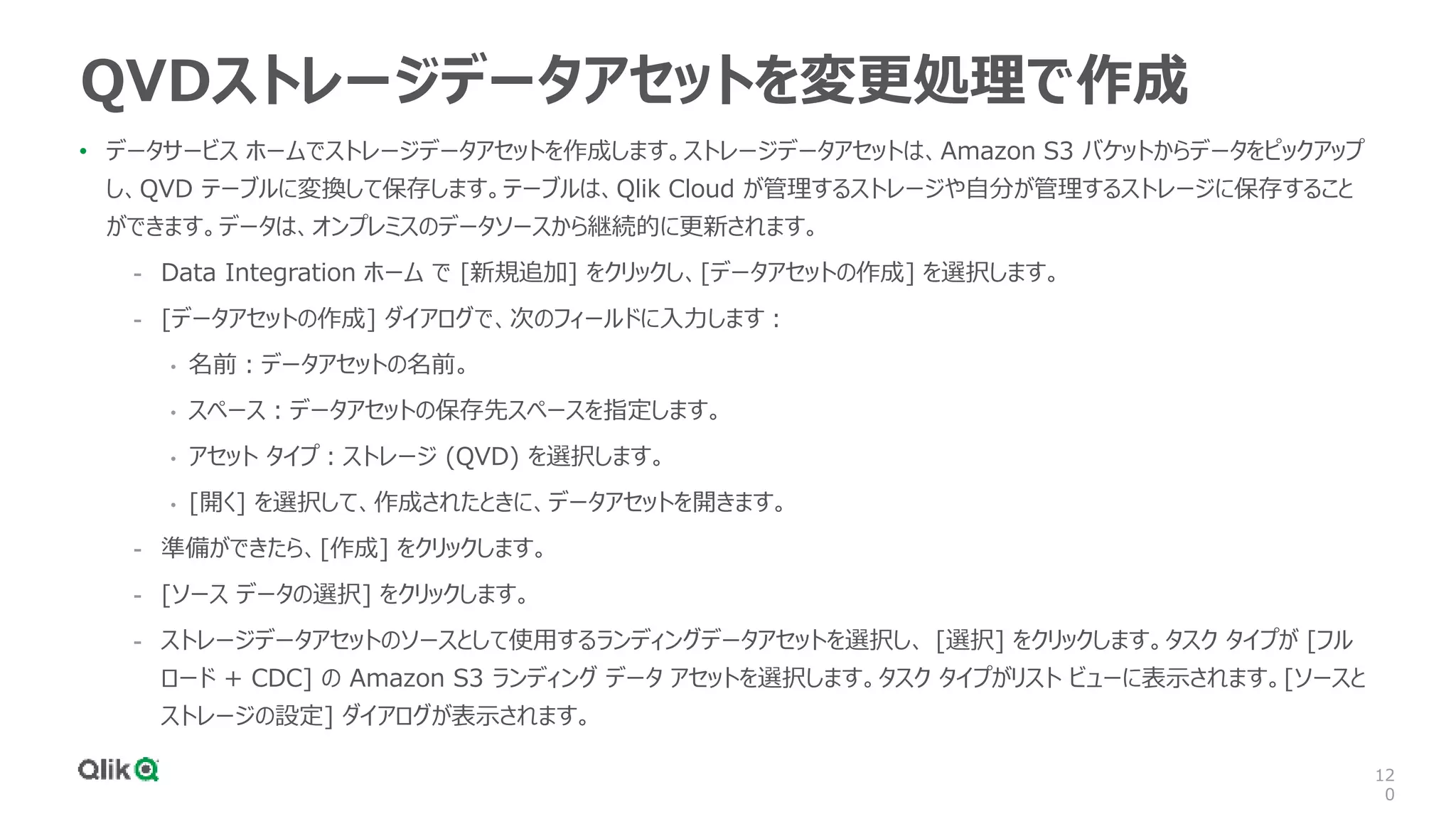 12
0
QVDストレージデータアセットを変更処理で作成
• データサービス ホームでストレージデータアセットを作成します。ストレージデータアセットは、Amazon S3 バケットからデータをピックアップ
し、QVD テーブルに変換して保存します。テーブルは、Qlik Cloud が管理するストレージや自分が管理するストレージに保存すること
ができます。データは、オンプレミスのデータソースから継続的に更新されます。
- Data Integration ホーム で [新規追加] をクリックし、[データアセットの作成] を選択します。
- [データアセットの作成] ダイアログで、次のフィールドに入力します：
• 名前：データアセットの名前。
• スペース：データアセットの保存先スペースを指定します。
• アセット タイプ：ストレージ (QVD) を選択します。
• [開く] を選択して、作成されたときに、データアセットを開きます。
- 準備ができたら、[作成] をクリックします。
- [ソース データの選択] をクリックします。
- ストレージデータアセットのソースとして使用するランディングデータアセットを選択し、 [選択] をクリックします。タスク タイプが [フル
ロード + CDC] の Amazon S3 ランディング データ アセットを選択します。タスク タイプがリスト ビューに表示されます。[ソースと
ストレージの設定] ダイアログが表示されます。
 
