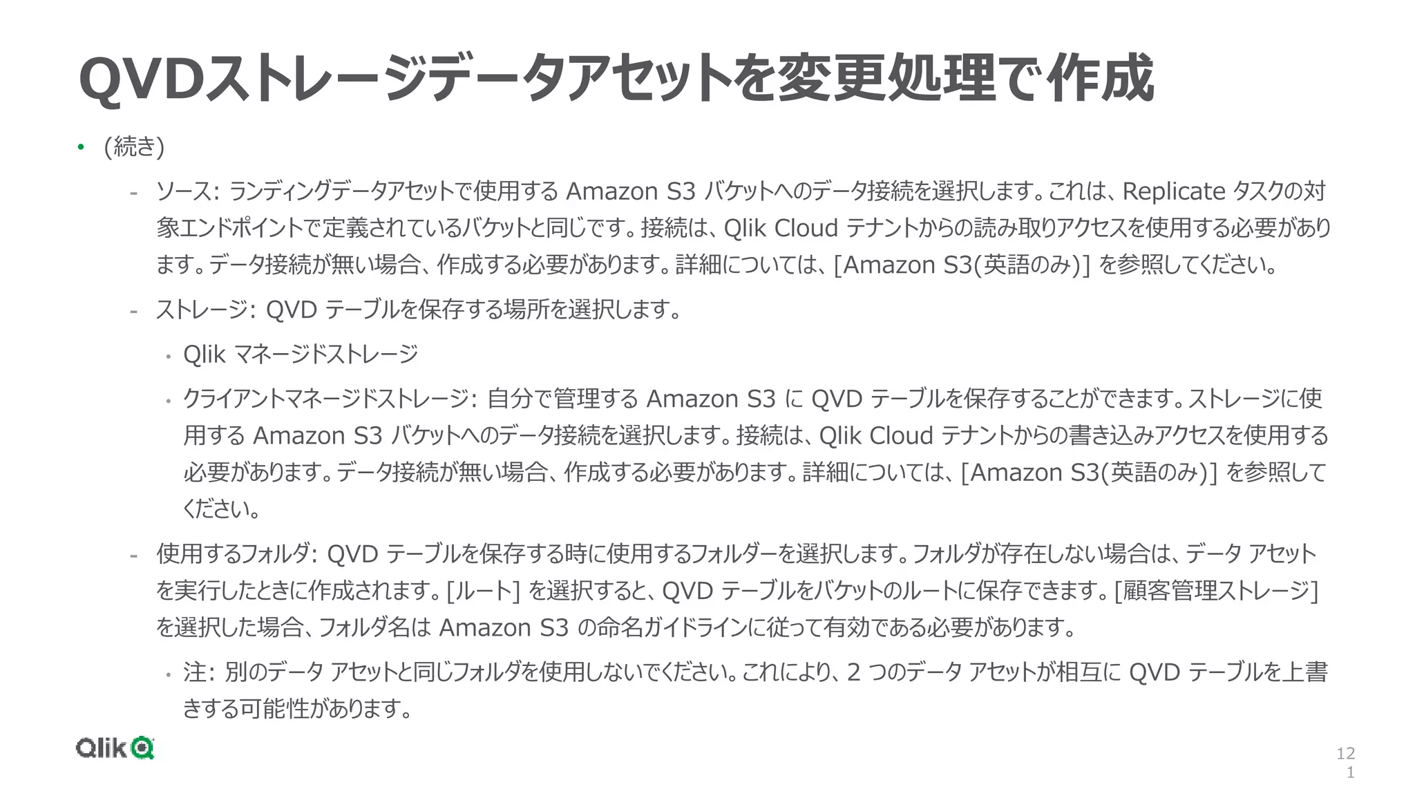 12
1
QVDストレージデータアセットを変更処理で作成
• (続き)
- ソース: ランディングデータアセットで使用する Amazon S3 バケットへのデータ接続を選択します。これは、Replicate タスクの対
象エンドポイントで定義されているバケットと同じです。接続は、Qlik Cloud テナントからの読み取りアクセスを使用する必要があり
ます。データ接続が無い場合、作成する必要があります。詳細については、[Amazon S3(英語のみ)] を参照してください。
- ストレージ: QVD テーブルを保存する場所を選択します。
• Qlik マネージドストレージ
• クライアントマネージドストレージ: 自分で管理する Amazon S3 に QVD テーブルを保存することができます。ストレージに使
用する Amazon S3 バケットへのデータ接続を選択します。接続は、Qlik Cloud テナントからの書き込みアクセスを使用する
必要があります。データ接続が無い場合、作成する必要があります。詳細については、[Amazon S3(英語のみ)] を参照して
ください。
- 使用するフォルダ: QVD テーブルを保存する時に使用するフォルダーを選択します。フォルダが存在しない場合は、データ アセット
を実行したときに作成されます。[ルート] を選択すると、QVD テーブルをバケットのルートに保存できます。[顧客管理ストレージ]
を選択した場合、フォルダ名は Amazon S3 の命名ガイドラインに従って有効である必要があります。
• 注: 別のデータ アセットと同じフォルダを使用しないでください。これにより、2 つのデータ アセットが相互に QVD テーブルを上書
きする可能性があります。
 