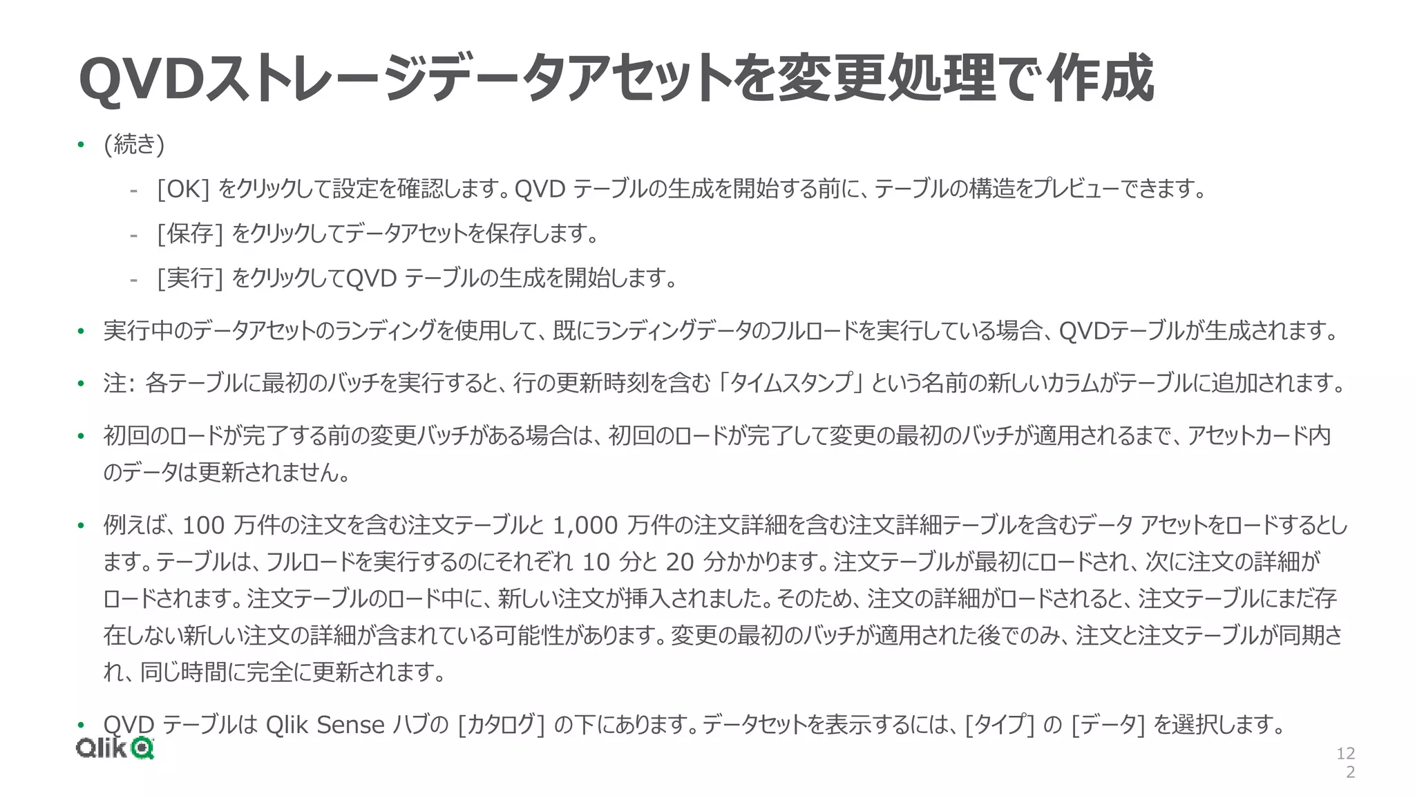 12
2
QVDストレージデータアセットを変更処理で作成
• (続き)
- [OK] をクリックして設定を確認します。QVD テーブルの生成を開始する前に、テーブルの構造をプレビューできます。
- [保存] をクリックしてデータアセットを保存します。
- [実行] をクリックしてQVD テーブルの生成を開始します。
• 実行中のデータアセットのランディングを使用して、既にランディングデータのフルロードを実行している場合、QVDテーブルが生成されます。
• 注: 各テーブルに最初のバッチを実行すると、行の更新時刻を含む 「タイムスタンプ」 という名前の新しいカラムがテーブルに追加されます。
• 初回のロードが完了する前の変更バッチがある場合は、初回のロードが完了して変更の最初のバッチが適用されるまで、アセットカード内
のデータは更新されません。
• 例えば、100 万件の注文を含む注文テーブルと 1,000 万件の注文詳細を含む注文詳細テーブルを含むデータ アセットをロードするとし
ます。テーブルは、フルロードを実行するのにそれぞれ 10 分と 20 分かかります。注文テーブルが最初にロードされ、次に注文の詳細が
ロードされます。注文テーブルのロード中に、新しい注文が挿入されました。そのため、注文の詳細がロードされると、注文テーブルにまだ存
在しない新しい注文の詳細が含まれている可能性があります。変更の最初のバッチが適用された後でのみ、注文と注文テーブルが同期さ
れ、同じ時間に完全に更新されます。
• QVD テーブルは Qlik Sense ハブの [カタログ] の下にあります。データセットを表示するには、[タイプ] の [データ] を選択します。
 
