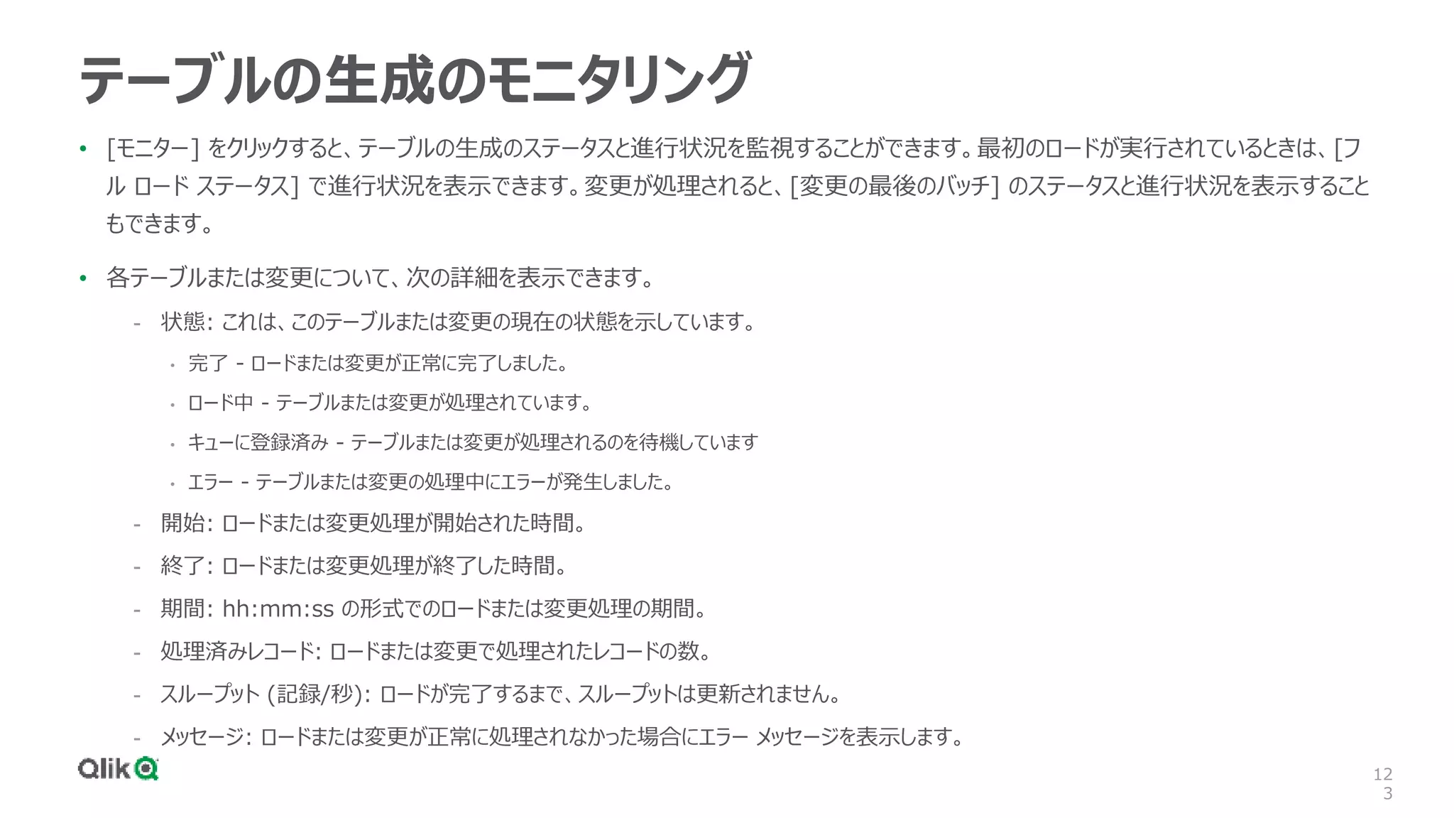 12
3
テーブルの生成のモニタリング
• [モニター] をクリックすると、テーブルの生成のステータスと進行状況を監視することができます。最初のロードが実行されているときは、[フ
ル ロード ステータス] で進行状況を表示できます。変更が処理されると、[変更の最後のバッチ] のステータスと進行状況を表示すること
もできます。
• 各テーブルまたは変更について、次の詳細を表示できます。
- 状態: これは、このテーブルまたは変更の現在の状態を示しています。
• 完了 - ロードまたは変更が正常に完了しました。
• ロード中 - テーブルまたは変更が処理されています。
• キューに登録済み - テーブルまたは変更が処理されるのを待機しています
• エラー - テーブルまたは変更の処理中にエラーが発生しました。
- 開始: ロードまたは変更処理が開始された時間。
- 終了: ロードまたは変更処理が終了した時間。
- 期間: hh:mm:ss の形式でのロードまたは変更処理の期間。
- 処理済みレコード: ロードまたは変更で処理されたレコードの数。
- スループット (記録/秒): ロードが完了するまで、スループットは更新されません。
- メッセージ: ロードまたは変更が正常に処理されなかった場合にエラー メッセージを表示します。
 