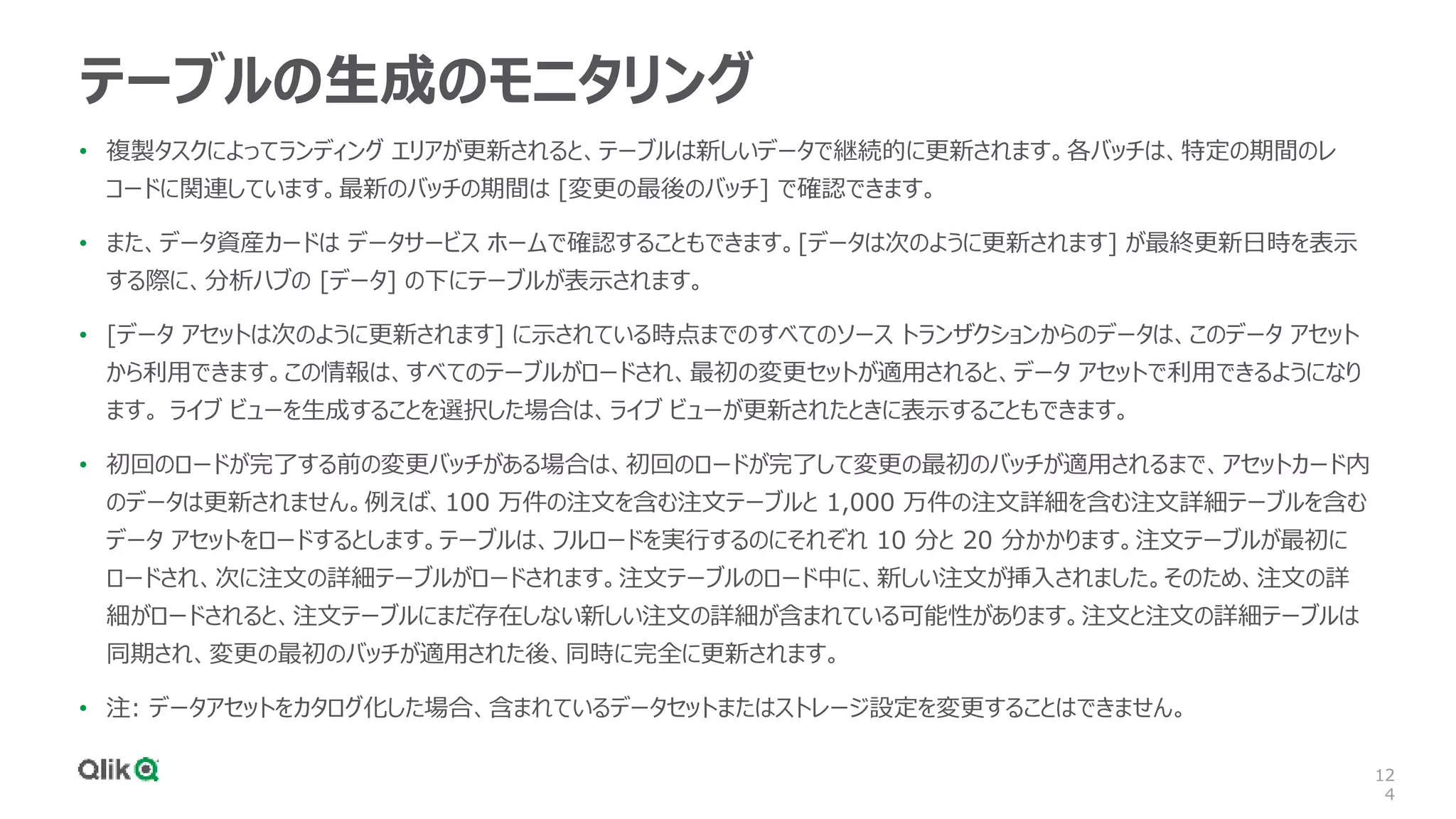 12
4
テーブルの生成のモニタリング
• 複製タスクによってランディング エリアが更新されると、テーブルは新しいデータで継続的に更新されます。各バッチは、特定の期間のレ
コードに関連しています。最新のバッチの期間は [変更の最後のバッチ] で確認できます。
• また、データ資産カードは データサービス ホームで確認することもできます。[データは次のように更新されます] が最終更新日時を表示
する際に、分析ハブの [データ] の下にテーブルが表示されます。
• [データ アセットは次のように更新されます] に示されている時点までのすべてのソース トランザクションからのデータは、このデータ アセット
から利用できます。この情報は、すべてのテーブルがロードされ、最初の変更セットが適用されると、データ アセットで利用できるようになり
ます。 ライブ ビューを生成することを選択した場合は、ライブ ビューが更新されたときに表示することもできます。
• 初回のロードが完了する前の変更バッチがある場合は、初回のロードが完了して変更の最初のバッチが適用されるまで、アセットカード内
のデータは更新されません。例えば、100 万件の注文を含む注文テーブルと 1,000 万件の注文詳細を含む注文詳細テーブルを含む
データ アセットをロードするとします。テーブルは、フルロードを実行するのにそれぞれ 10 分と 20 分かかります。注文テーブルが最初に
ロードされ、次に注文の詳細テーブルがロードされます。注文テーブルのロード中に、新しい注文が挿入されました。そのため、注文の詳
細がロードされると、注文テーブルにまだ存在しない新しい注文の詳細が含まれている可能性があります。注文と注文の詳細テーブルは
同期され、変更の最初のバッチが適用された後、同時に完全に更新されます。
• 注: データアセットをカタログ化した場合、含まれているデータセットまたはストレージ設定を変更することはできません。
 