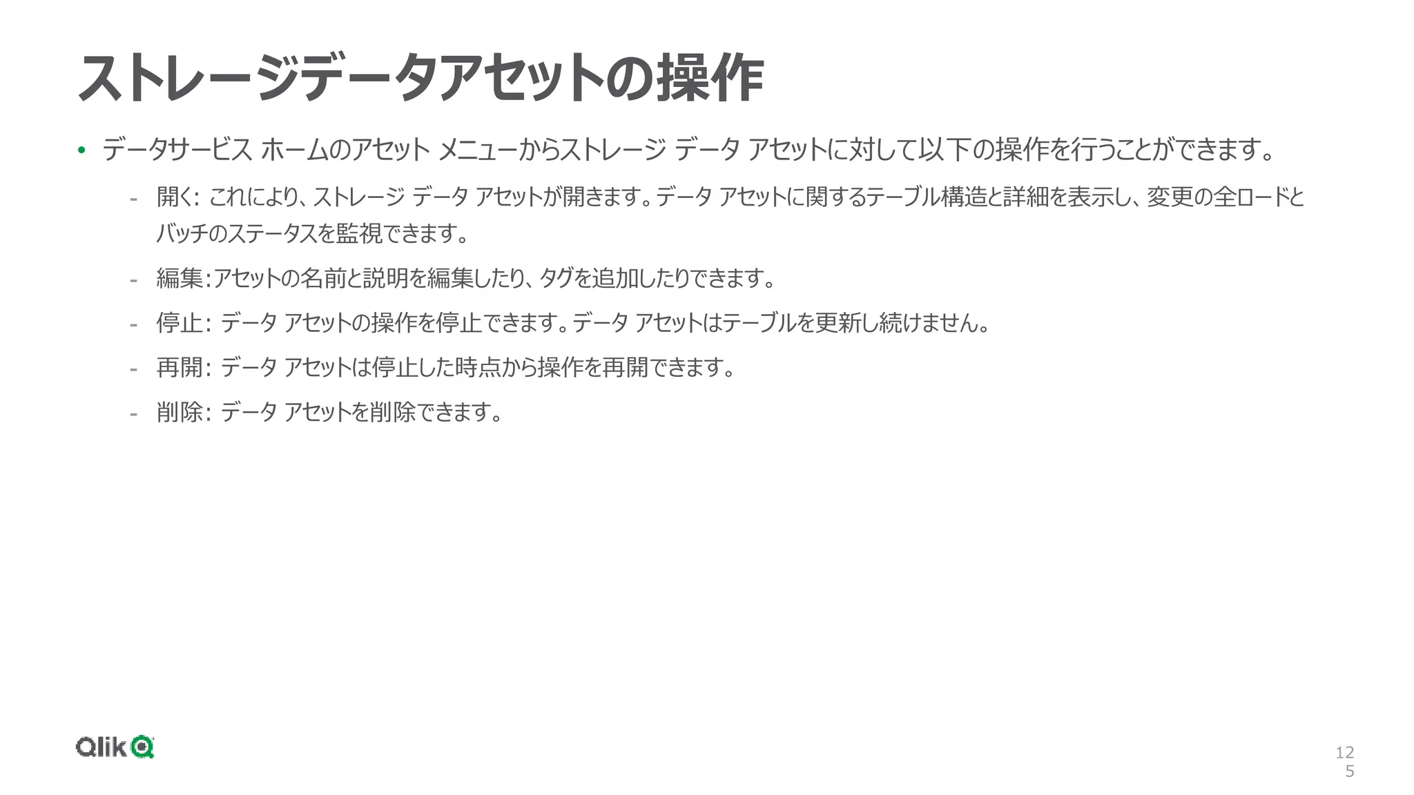 12
5
ストレージデータアセットの操作
• データサービス ホームのアセット メニューからストレージ データ アセットに対して以下の操作を行うことができます。
- 開く: これにより、ストレージ データ アセットが開きます。データ アセットに関するテーブル構造と詳細を表示し、変更の全ロードと
バッチのステータスを監視できます。
- 編集:アセットの名前と説明を編集したり、タグを追加したりできます。
- 停止: データ アセットの操作を停止できます。データ アセットはテーブルを更新し続けません。
- 再開: データ アセットは停止した時点から操作を再開できます。
- 削除: データ アセットを削除できます。
 