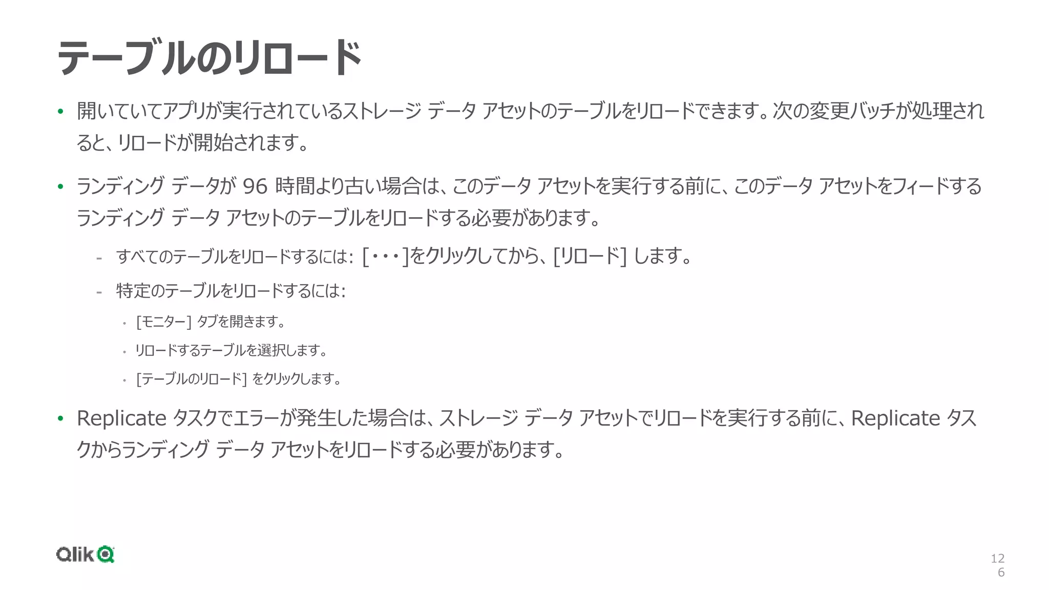 12
6
テーブルのリロード
• 開いていてアプリが実行されているストレージ データ アセットのテーブルをリロードできます。次の変更バッチが処理され
ると、リロードが開始されます。
• ランディング データが 96 時間より古い場合は、このデータ アセットを実行する前に、このデータ アセットをフィードする
ランディング データ アセットのテーブルをリロードする必要があります。
- すべてのテーブルをリロードするには: [・・・]をクリックしてから、[リロード] します。
- 特定のテーブルをリロードするには:
• [モニター] タブを開きます。
• リロードするテーブルを選択します。
• [テーブルのリロード] をクリックします。
• Replicate タスクでエラーが発生した場合は、ストレージ データ アセットでリロードを実行する前に、Replicate タス
クからランディング データ アセットをリロードする必要があります。
 