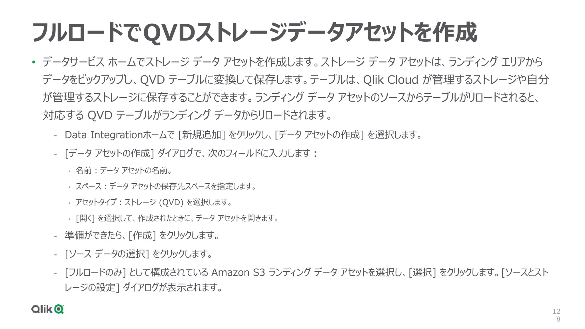 12
8
フルロードでQVDストレージデータアセットを作成
• データサービス ホームでストレージ データ アセットを作成します。ストレージ データ アセットは、ランディング エリアから
データをピックアップし、QVD テーブルに変換して保存します。テーブルは、Qlik Cloud が管理するストレージや自分
が管理するストレージに保存することができます。ランディング データ アセットのソースからテーブルがリロードされると、
対応する QVD テーブルがランディング データからリロードされます。
- Data Integrationホームで [新規追加] をクリックし、[データ アセットの作成] を選択します。
- [データ アセットの作成] ダイアログで、次のフィールドに入力します：
• 名前：データ アセットの名前。
• スペース：データ アセットの保存先スペースを指定します。
• アセットタイプ：ストレージ (QVD) を選択します。
• [開く] を選択して、作成されたときに、データ アセットを開きます。
- 準備ができたら、[作成] をクリックします。
- [ソース データの選択] をクリックします。
- [フルロードのみ] として構成されている Amazon S3 ランディング データ アセットを選択し、[選択] をクリックします。[ソースとスト
レージの設定] ダイアログが表示されます。
 