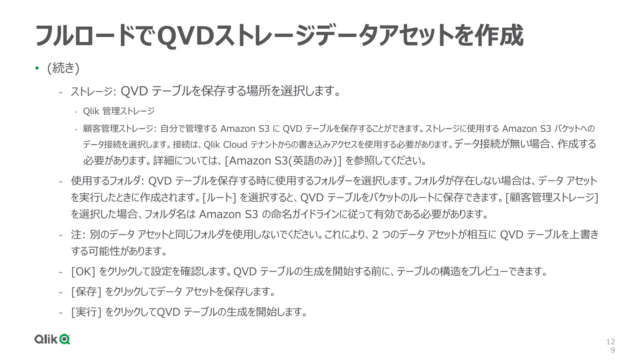 12
9
フルロードでQVDストレージデータアセットを作成
• (続き)
- ストレージ: QVD テーブルを保存する場所を選択します。
• Qlik 管理ストレージ
• 顧客管理ストレージ: 自分で管理する Amazon S3 に QVD テーブルを保存することができます。ストレージに使用する Amazon S3 バケットへの
データ接続を選択します。接続は、Qlik Cloud テナントからの書き込みアクセスを使用する必要があります。データ接続が無い場合、作成する
必要があります。詳細については、[Amazon S3(英語のみ)] を参照してください。
- 使用するフォルダ: QVD テーブルを保存する時に使用するフォルダーを選択します。フォルダが存在しない場合は、データ アセット
を実行したときに作成されます。[ルート] を選択すると、QVD テーブルをバケットのルートに保存できます。[顧客管理ストレージ]
を選択した場合、フォルダ名は Amazon S3 の命名ガイドラインに従って有効である必要があります。
- 注: 別のデータ アセットと同じフォルダを使用しないでください。これにより、2 つのデータ アセットが相互に QVD テーブルを上書き
する可能性があります。
- [OK] をクリックして設定を確認します。QVD テーブルの生成を開始する前に、テーブルの構造をプレビューできます。
- [保存] をクリックしてデータ アセットを保存します。
- [実行] をクリックしてQVD テーブルの生成を開始します。
 