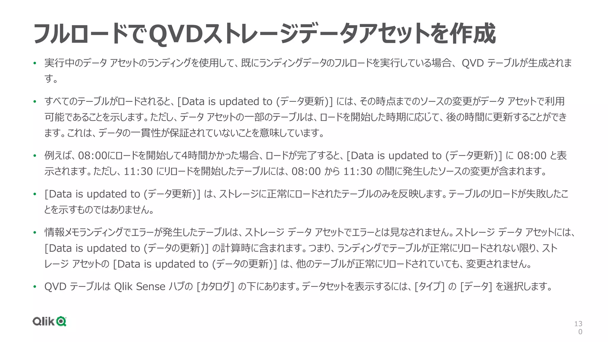 13
0
フルロードでQVDストレージデータアセットを作成
• 実行中のデータ アセットのランディングを使用して、既にランディングデータのフルロードを実行している場合、 QVD テーブルが生成されま
す。
• すべてのテーブルがロードされると、[Data is updated to (データ更新)] には、その時点までのソースの変更がデータ アセットで利用
可能であることを示します。ただし、データ アセットの一部のテーブルは、ロードを開始した時期に応じて、後の時間に更新することができ
ます。これは、データの一貫性が保証されていないことを意味しています。
• 例えば、08:00にロードを開始して4時間かかった場合、ロードが完了すると、[Data is updated to (データ更新)] に 08:00 と表
示されます。ただし、11:30 にリロードを開始したテーブルには、08:00 から 11:30 の間に発生したソースの変更が含まれます。
• [Data is updated to (データ更新)] は、ストレージに正常にロードされたテーブルのみを反映します。テーブルのリロードが失敗したこ
とを示すものではありません。
• 情報メモランディングでエラーが発生したテーブルは、ストレージ データ アセットでエラーとは見なされません。ストレージ データ アセットには、
[Data is updated to (データの更新)] の計算時に含まれます。つまり、ランディングでテーブルが正常にリロードされない限り、スト
レージ アセットの [Data is updated to (データの更新)] は、他のテーブルが正常にリロードされていても、変更されません。
• QVD テーブルは Qlik Sense ハブの [カタログ] の下にあります。データセットを表示するには、[タイプ] の [データ] を選択します。
 