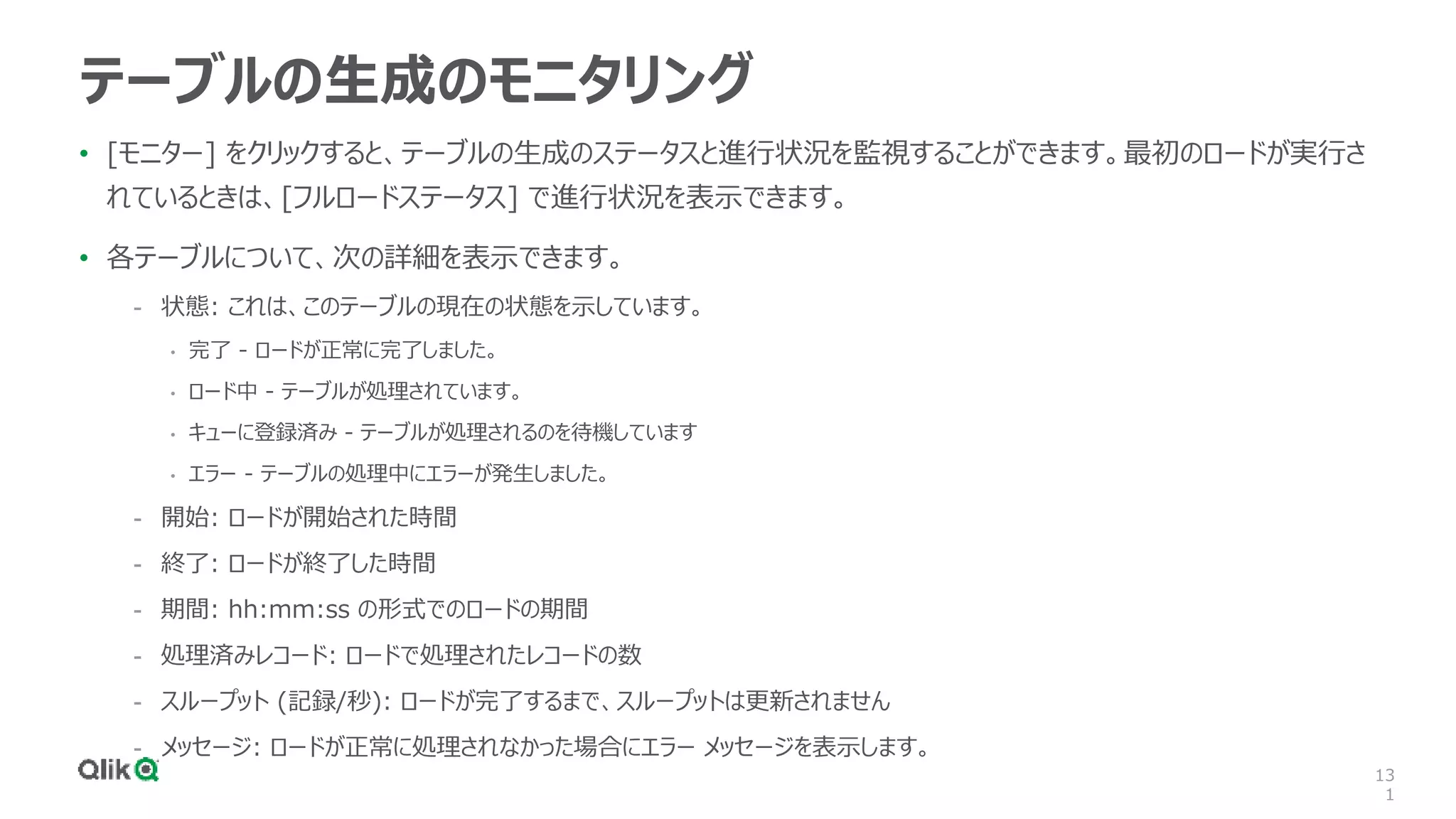 13
1
テーブルの生成のモニタリング
• [モニター] をクリックすると、テーブルの生成のステータスと進行状況を監視することができます。最初のロードが実行さ
れているときは、[フルロードステータス] で進行状況を表示できます。
• 各テーブルについて、次の詳細を表示できます。
- 状態: これは、このテーブルの現在の状態を示しています。
• 完了 - ロードが正常に完了しました。
• ロード中 - テーブルが処理されています。
• キューに登録済み - テーブルが処理されるのを待機しています
• エラー - テーブルの処理中にエラーが発生しました。
- 開始: ロードが開始された時間
- 終了: ロードが終了した時間
- 期間: hh:mm:ss の形式でのロードの期間
- 処理済みレコード: ロードで処理されたレコードの数
- スループット (記録/秒): ロードが完了するまで、スループットは更新されません
- メッセージ: ロードが正常に処理されなかった場合にエラー メッセージを表示します。
 