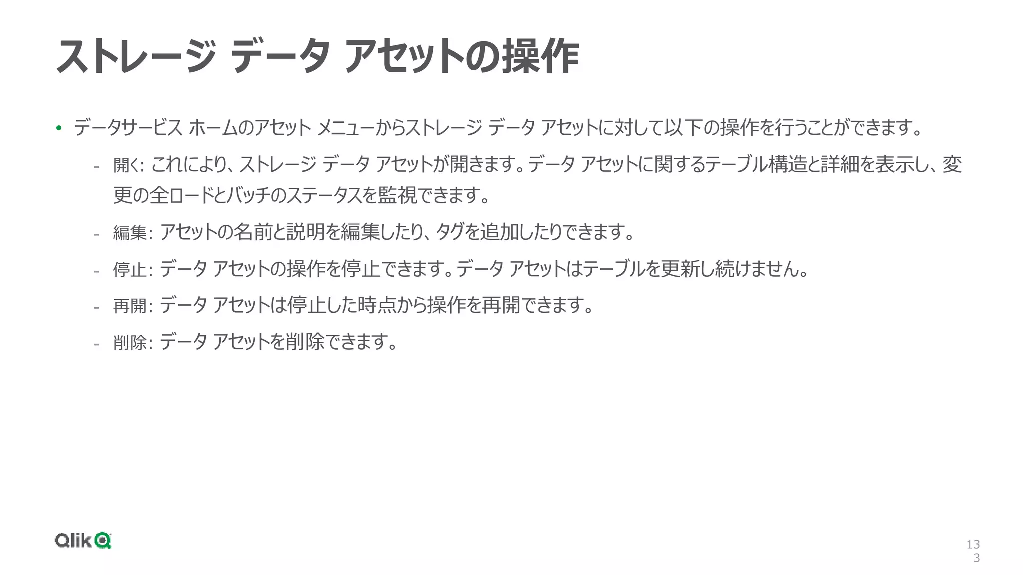 13
3
ストレージ データ アセットの操作
• データサービス ホームのアセット メニューからストレージ データ アセットに対して以下の操作を行うことができます。
- 開く: これにより、ストレージ データ アセットが開きます。データ アセットに関するテーブル構造と詳細を表示し、変
更の全ロードとバッチのステータスを監視できます。
- 編集: アセットの名前と説明を編集したり、タグを追加したりできます。
- 停止: データ アセットの操作を停止できます。データ アセットはテーブルを更新し続けません。
- 再開: データ アセットは停止した時点から操作を再開できます。
- 削除: データ アセットを削除できます。
 
