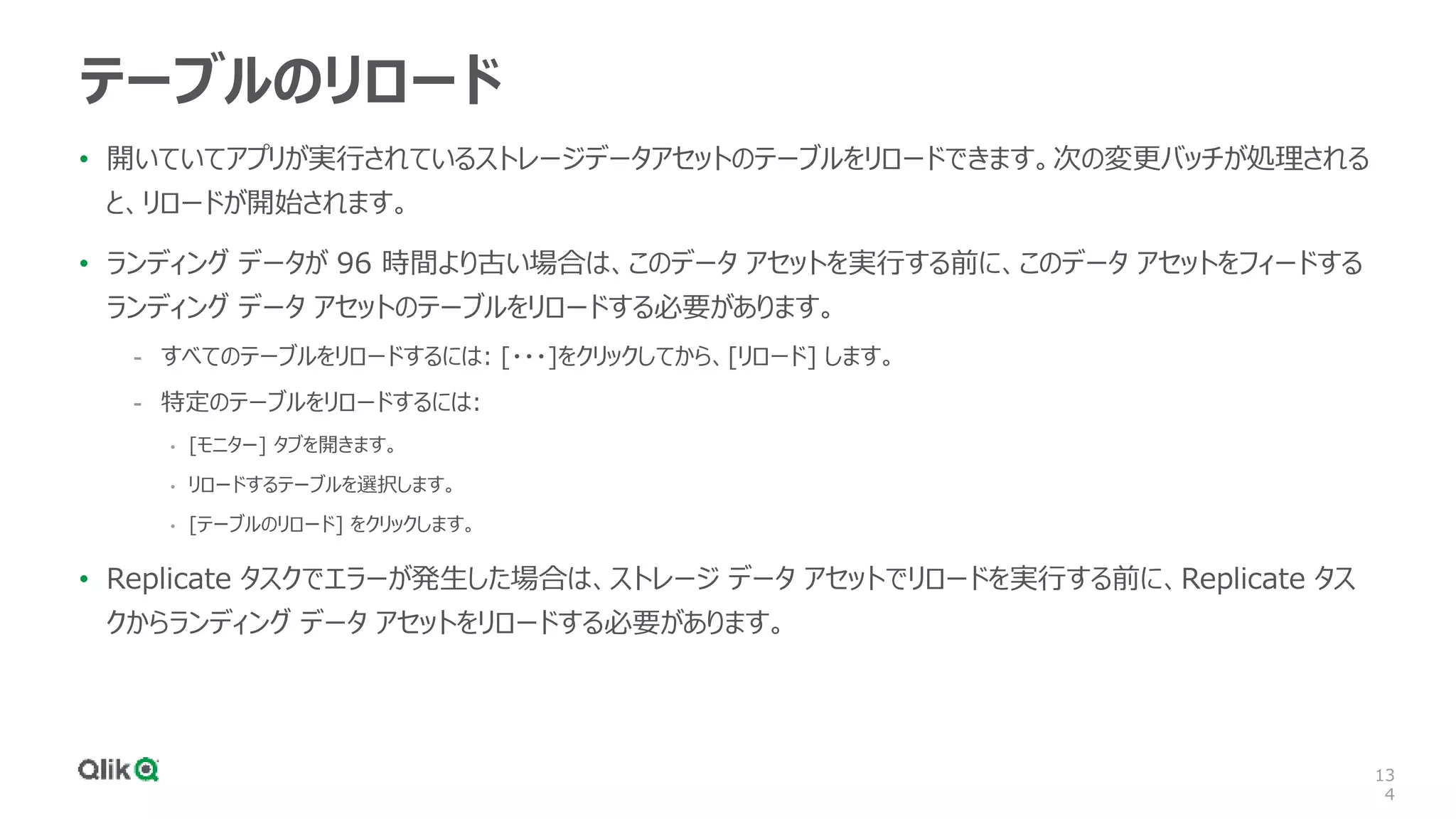 13
4
テーブルのリロード
• 開いていてアプリが実行されているストレージデータアセットのテーブルをリロードできます。次の変更バッチが処理される
と、リロードが開始されます。
• ランディング データが 96 時間より古い場合は、このデータ アセットを実行する前に、このデータ アセットをフィードする
ランディング データ アセットのテーブルをリロードする必要があります。
- すべてのテーブルをリロードするには: [・・・]をクリックしてから、[リロード] します。
- 特定のテーブルをリロードするには:
• [モニター] タブを開きます。
• リロードするテーブルを選択します。
• [テーブルのリロード] をクリックします。
• Replicate タスクでエラーが発生した場合は、ストレージ データ アセットでリロードを実行する前に、Replicate タス
クからランディング データ アセットをリロードする必要があります。
 