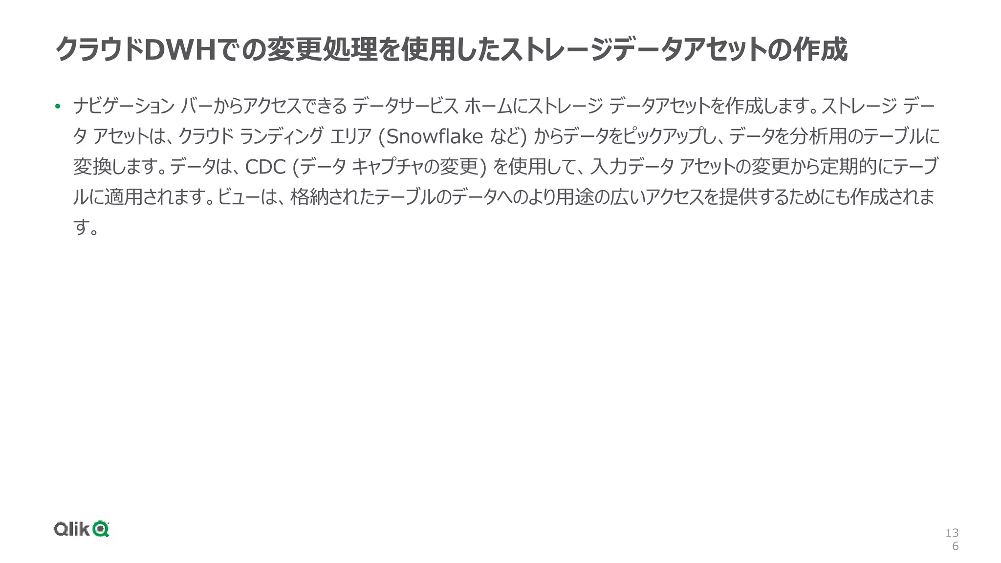 13
6
クラウドDWHでの変更処理を使用したストレージデータアセットの作成
• ナビゲーション バーからアクセスできる データサービス ホームにストレージ データアセットを作成します。ストレージ デー
タ アセットは、クラウド ランディング エリア (Snowflake など) からデータをピックアップし、データを分析用のテーブルに
変換します。データは、CDC (データ キャプチャの変更) を使用して、入力データ アセットの変更から定期的にテーブ
ルに適用されます。ビューは、格納されたテーブルのデータへのより用途の広いアクセスを提供するためにも作成されま
す。
 
