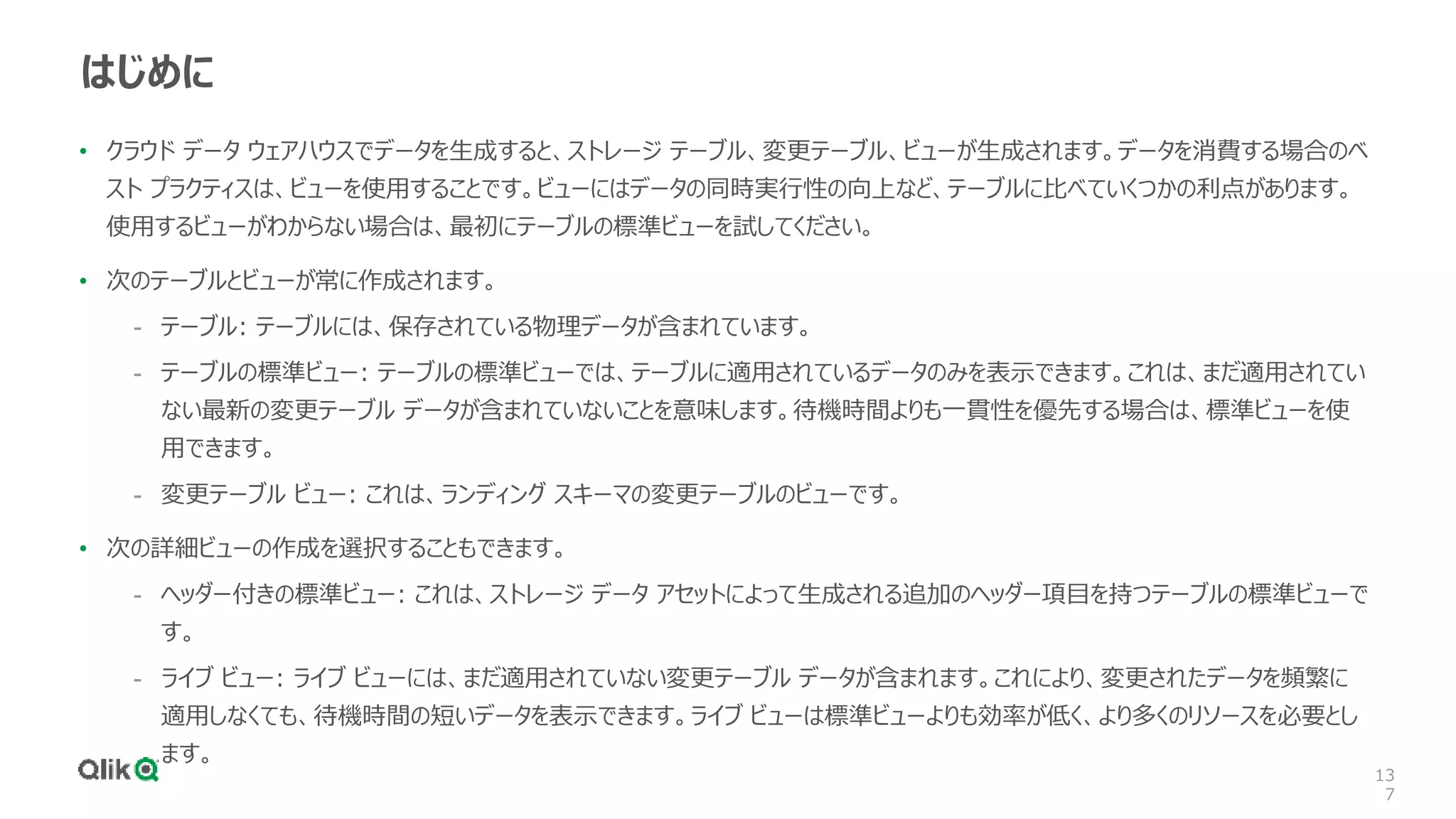13
7
はじめに
• クラウド データ ウェアハウスでデータを生成すると、ストレージ テーブル、変更テーブル、ビューが生成されます。データを消費する場合のベ
スト プラクティスは、ビューを使用することです。ビューにはデータの同時実行性の向上など、テーブルに比べていくつかの利点があります。
使用するビューがわからない場合は、最初にテーブルの標準ビューを試してください。
• 次のテーブルとビューが常に作成されます。
- テーブル: テーブルには、保存されている物理データが含まれています。
- テーブルの標準ビュー: テーブルの標準ビューでは、テーブルに適用されているデータのみを表示できます。これは、まだ適用されてい
ない最新の変更テーブル データが含まれていないことを意味します。待機時間よりも一貫性を優先する場合は、標準ビューを使
用できます。
- 変更テーブル ビュー: これは、ランディング スキーマの変更テーブルのビューです。
• 次の詳細ビューの作成を選択することもできます。
- ヘッダー付きの標準ビュー: これは、ストレージ データ アセットによって生成される追加のヘッダー項目を持つテーブルの標準ビューで
す。
- ライブ ビュー: ライブ ビューには、まだ適用されていない変更テーブル データが含まれます。これにより、変更されたデータを頻繁に
適用しなくても、待機時間の短いデータを表示できます。ライブ ビューは標準ビューよりも効率が低く、より多くのリソースを必要とし
ます。
 