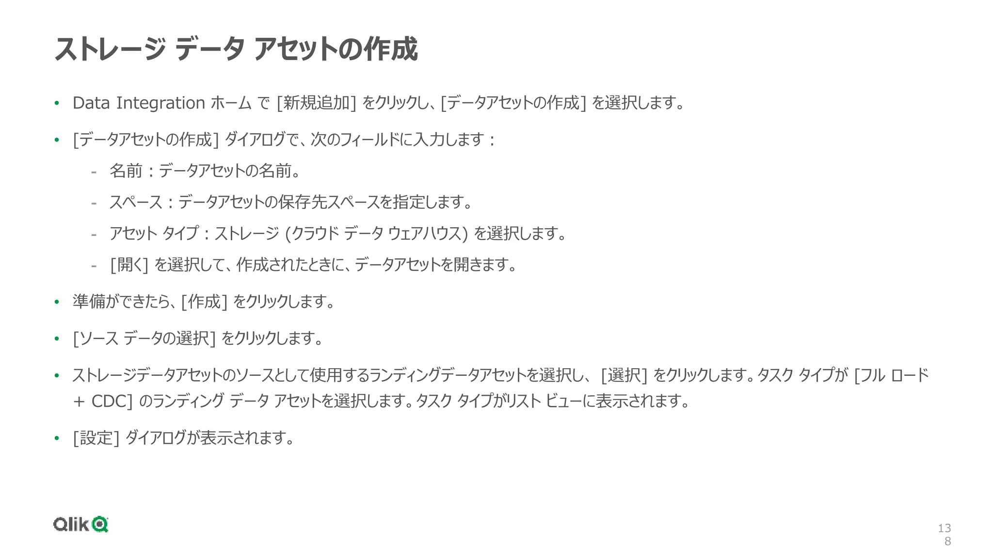 13
8
ストレージ データ アセットの作成
• Data Integration ホーム で [新規追加] をクリックし、[データアセットの作成] を選択します。
• [データアセットの作成] ダイアログで、次のフィールドに入力します：
- 名前：データアセットの名前。
- スペース：データアセットの保存先スペースを指定します。
- アセット タイプ：ストレージ (クラウド データ ウェアハウス) を選択します。
- [開く] を選択して、作成されたときに、データアセットを開きます。
• 準備ができたら、[作成] をクリックします。
• [ソース データの選択] をクリックします。
• ストレージデータアセットのソースとして使用するランディングデータアセットを選択し、 [選択] をクリックします。タスク タイプが [フル ロード
+ CDC] のランディング データ アセットを選択します。タスク タイプがリスト ビューに表示されます。
• [設定] ダイアログが表示されます。
 