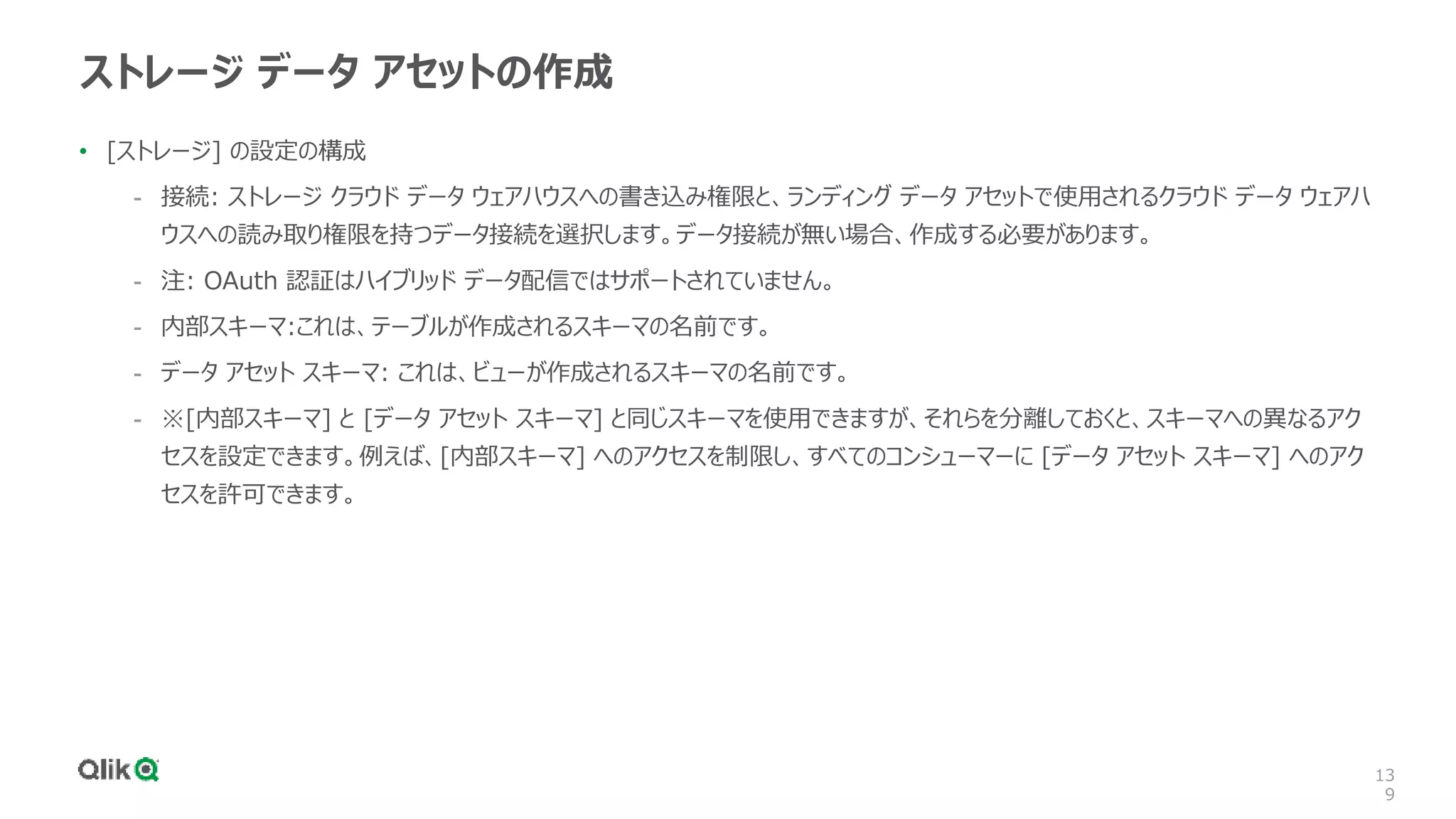 13
9
ストレージ データ アセットの作成
• [ストレージ] の設定の構成
- 接続: ストレージ クラウド データ ウェアハウスへの書き込み権限と、ランディング データ アセットで使用されるクラウド データ ウェアハ
ウスへの読み取り権限を持つデータ接続を選択します。データ接続が無い場合、作成する必要があります。
- 注: OAuth 認証はハイブリッド データ配信ではサポートされていません。
- 内部スキーマ:これは、テーブルが作成されるスキーマの名前です。
- データ アセット スキーマ: これは、ビューが作成されるスキーマの名前です。
- ※[内部スキーマ] と [データ アセット スキーマ] と同じスキーマを使用できますが、それらを分離しておくと、スキーマへの異なるアク
セスを設定できます。例えば、[内部スキーマ] へのアクセスを制限し、すべてのコンシューマーに [データ アセット スキーマ] へのアク
セスを許可できます。
 