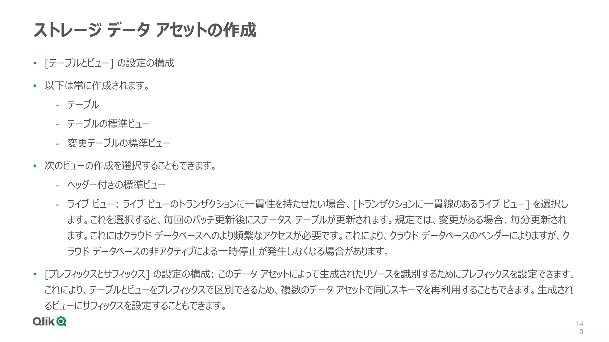 14
0
ストレージ データ アセットの作成
• [テーブルとビュー] の設定の構成
• 以下は常に作成されます。
- テーブル
- テーブルの標準ビュー
- 変更テーブルの標準ビュー
• 次のビューの作成を選択することもできます。
- ヘッダー付きの標準ビュー
- ライブ ビュー: ライブ ビューのトランザクションに一貫性を持たせたい場合、[トランザクションに一貫線のあるライブ ビュー] を選択し
ます。これを選択すると、毎回のバッチ更新後にステータス テーブルが更新されます。規定では、変更がある場合、毎分更新され
ます。これにはクラウド データベースへのより頻繁なアクセスが必要です。これにより、クラウド データベースのベンダーによりますが、ク
ラウド データベースの非アクティブによる一時停止が発生しなくなる場合があります。
• [プレフィックスとサフィックス] の設定の構成: このデータ アセットによって生成されたリソースを識別するためにプレフィックスを設定できます。
これにより、テーブルとビューをプレフィックスで区別できるため、複数のデータ アセットで同じスキーマを再利用することもできます。生成され
るビューにサフィックスを設定することもできます。
 