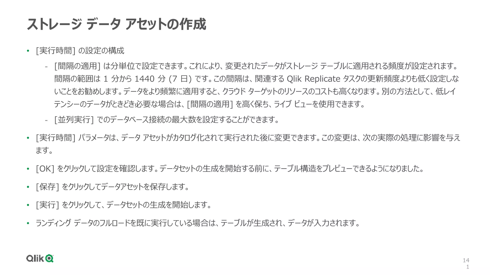 14
1
ストレージ データ アセットの作成
• [実行時間] の設定の構成
- [間隔の適用] は分単位で設定できます。これにより、変更されたデータがストレージ テーブルに適用される頻度が設定されます。
間隔の範囲は 1 分から 1440 分 (7 日) です。この間隔は、関連する Qlik Replicate タスクの更新頻度よりも低く設定しな
いことをお勧めします。データをより頻繁に適用すると、クラウド ターゲットのリソースのコストも高くなります。別の方法として、低レイ
テンシーのデータがときどき必要な場合は、[間隔の適用] を高く保ち、ライブ ビューを使用できます。
- [並列実行] でのデータベース接続の最大数を設定することができます。
• [実行時間] パラメータは、データ アセットがカタログ化されて実行された後に変更できます。この変更は、次の実際の処理に影響を与え
ます。
• [OK] をクリックして設定を確認します。データセットの生成を開始する前に、テーブル構造をプレビューできるようになりました。
• [保存] をクリックしてデータアセットを保存します。
• [実行] をクリックして、データセットの生成を開始します。
• ランディング データのフルロードを既に実行している場合は、テーブルが生成され、データが入力されます。
 