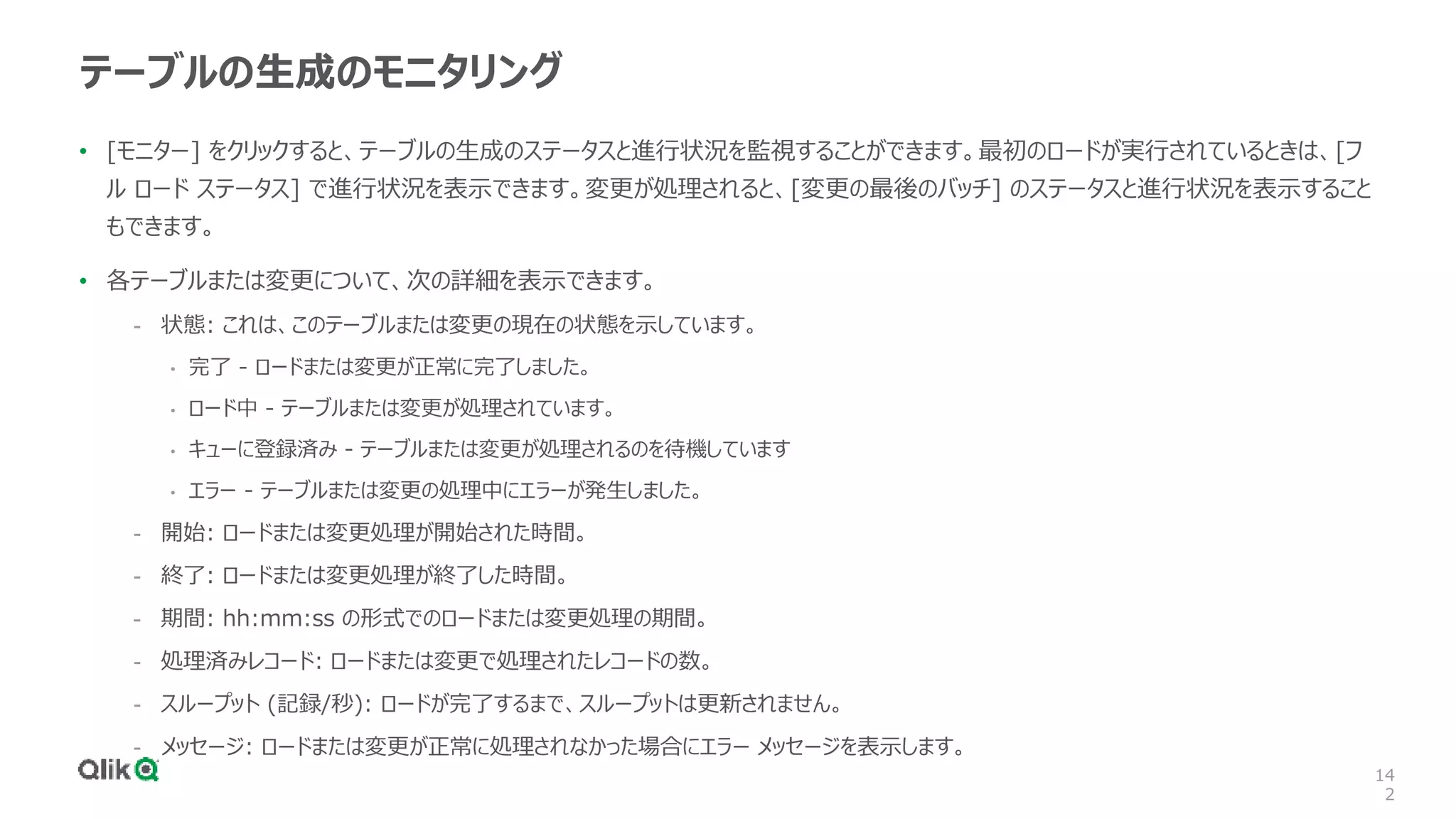 14
2
テーブルの生成のモニタリング
• [モニター] をクリックすると、テーブルの生成のステータスと進行状況を監視することができます。最初のロードが実行されているときは、[フ
ル ロード ステータス] で進行状況を表示できます。変更が処理されると、[変更の最後のバッチ] のステータスと進行状況を表示すること
もできます。
• 各テーブルまたは変更について、次の詳細を表示できます。
- 状態: これは、このテーブルまたは変更の現在の状態を示しています。
• 完了 - ロードまたは変更が正常に完了しました。
• ロード中 - テーブルまたは変更が処理されています。
• キューに登録済み - テーブルまたは変更が処理されるのを待機しています
• エラー - テーブルまたは変更の処理中にエラーが発生しました。
- 開始: ロードまたは変更処理が開始された時間。
- 終了: ロードまたは変更処理が終了した時間。
- 期間: hh:mm:ss の形式でのロードまたは変更処理の期間。
- 処理済みレコード: ロードまたは変更で処理されたレコードの数。
- スループット (記録/秒): ロードが完了するまで、スループットは更新されません。
- メッセージ: ロードまたは変更が正常に処理されなかった場合にエラー メッセージを表示します。
 