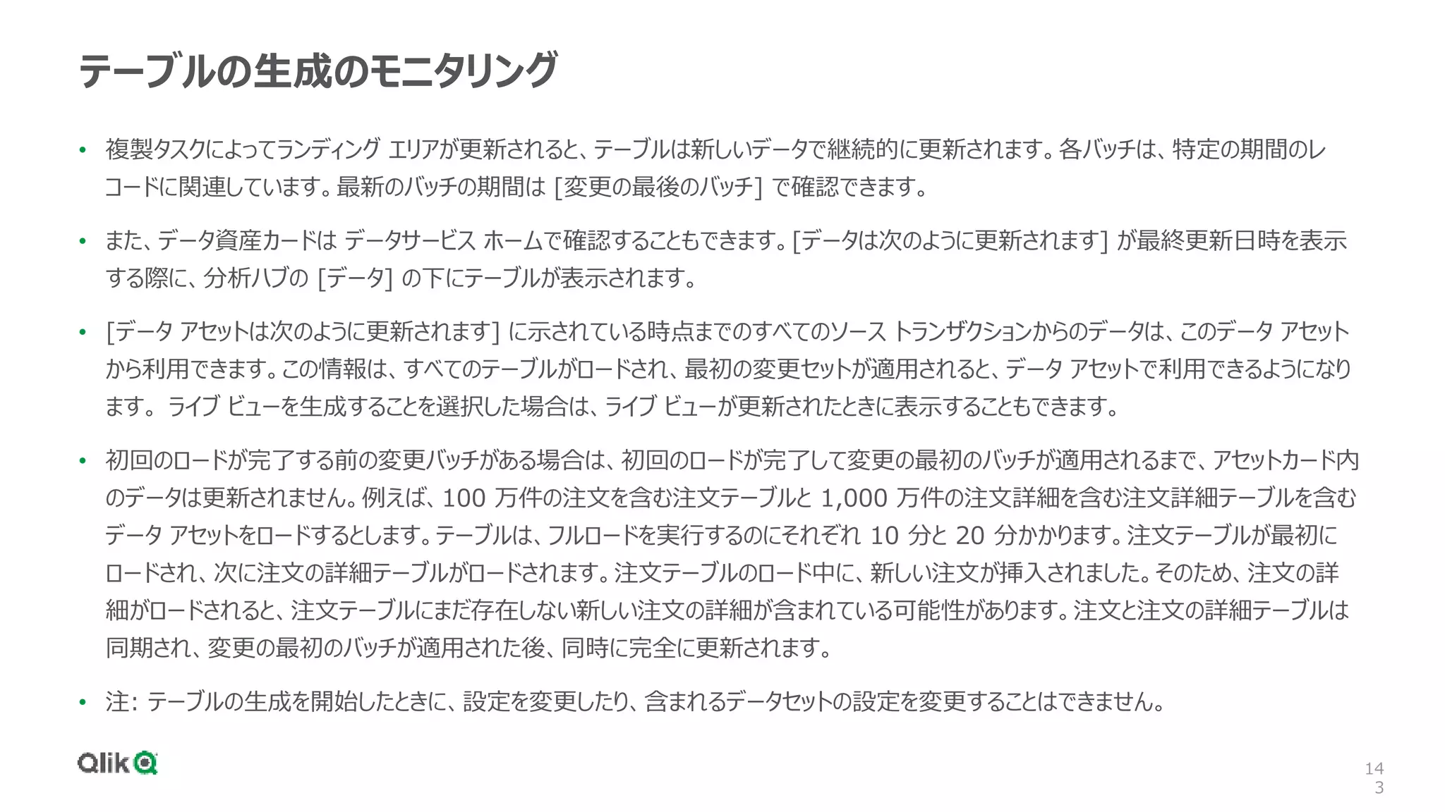 14
3
テーブルの生成のモニタリング
• 複製タスクによってランディング エリアが更新されると、テーブルは新しいデータで継続的に更新されます。各バッチは、特定の期間のレ
コードに関連しています。最新のバッチの期間は [変更の最後のバッチ] で確認できます。
• また、データ資産カードは データサービス ホームで確認することもできます。[データは次のように更新されます] が最終更新日時を表示
する際に、分析ハブの [データ] の下にテーブルが表示されます。
• [データ アセットは次のように更新されます] に示されている時点までのすべてのソース トランザクションからのデータは、このデータ アセット
から利用できます。この情報は、すべてのテーブルがロードされ、最初の変更セットが適用されると、データ アセットで利用できるようになり
ます。 ライブ ビューを生成することを選択した場合は、ライブ ビューが更新されたときに表示することもできます。
• 初回のロードが完了する前の変更バッチがある場合は、初回のロードが完了して変更の最初のバッチが適用されるまで、アセットカード内
のデータは更新されません。例えば、100 万件の注文を含む注文テーブルと 1,000 万件の注文詳細を含む注文詳細テーブルを含む
データ アセットをロードするとします。テーブルは、フルロードを実行するのにそれぞれ 10 分と 20 分かかります。注文テーブルが最初に
ロードされ、次に注文の詳細テーブルがロードされます。注文テーブルのロード中に、新しい注文が挿入されました。そのため、注文の詳
細がロードされると、注文テーブルにまだ存在しない新しい注文の詳細が含まれている可能性があります。注文と注文の詳細テーブルは
同期され、変更の最初のバッチが適用された後、同時に完全に更新されます。
• 注: テーブルの生成を開始したときに、設定を変更したり、含まれるデータセットの設定を変更することはできません。
 