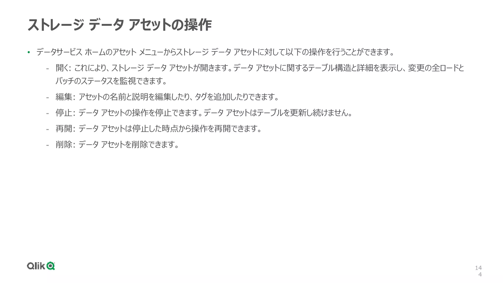 14
4
ストレージ データ アセットの操作
• データサービス ホームのアセット メニューからストレージ データ アセットに対して以下の操作を行うことができます。
- 開く: これにより、ストレージ データ アセットが開きます。データ アセットに関するテーブル構造と詳細を表示し、変更の全ロードと
バッチのステータスを監視できます。
- 編集: アセットの名前と説明を編集したり、タグを追加したりできます。
- 停止: データ アセットの操作を停止できます。データ アセットはテーブルを更新し続けません。
- 再開: データ アセットは停止した時点から操作を再開できます。
- 削除: データ アセットを削除できます。
 