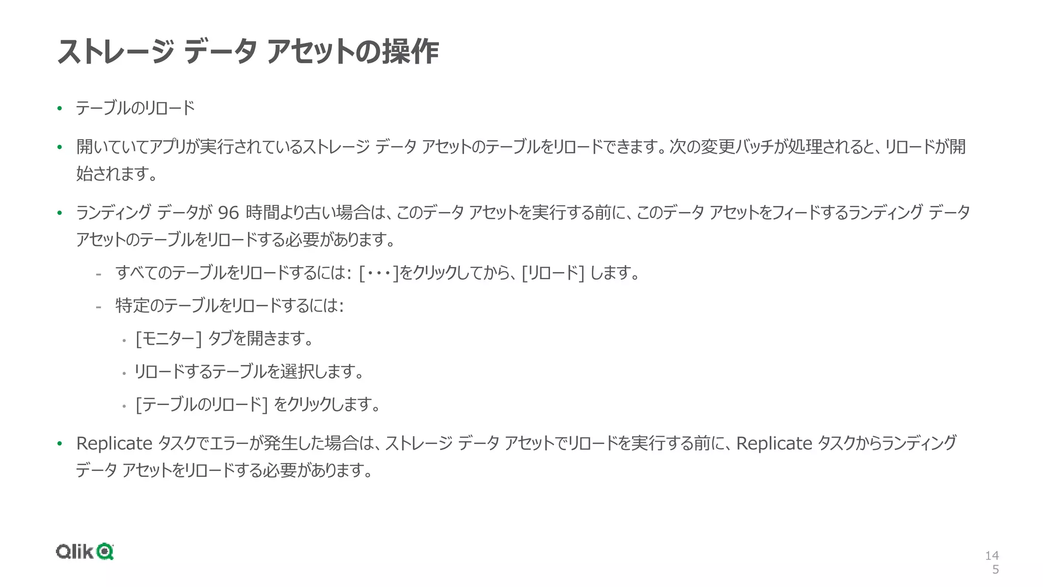 14
5
ストレージ データ アセットの操作
• テーブルのリロード
• 開いていてアプリが実行されているストレージ データ アセットのテーブルをリロードできます。次の変更バッチが処理されると、リロードが開
始されます。
• ランディング データが 96 時間より古い場合は、このデータ アセットを実行する前に、このデータ アセットをフィードするランディング データ
アセットのテーブルをリロードする必要があります。
- すべてのテーブルをリロードするには: [・・・]をクリックしてから、[リロード] します。
- 特定のテーブルをリロードするには:
• [モニター] タブを開きます。
• リロードするテーブルを選択します。
• [テーブルのリロード] をクリックします。
• Replicate タスクでエラーが発生した場合は、ストレージ データ アセットでリロードを実行する前に、Replicate タスクからランディング
データ アセットをリロードする必要があります。
 