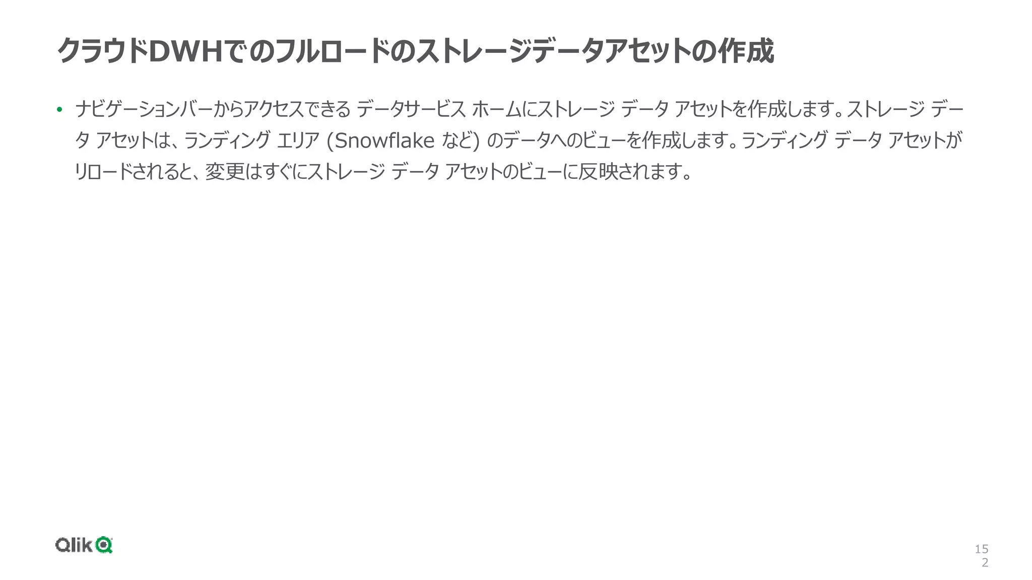 15
2
クラウドDWHでのフルロードのストレージデータアセットの作成
• ナビゲーションバーからアクセスできる データサービス ホームにストレージ データ アセットを作成します。ストレージ デー
タ アセットは、ランディング エリア (Snowflake など) のデータへのビューを作成します。ランディング データ アセットが
リロードされると、変更はすぐにストレージ データ アセットのビューに反映されます。
 