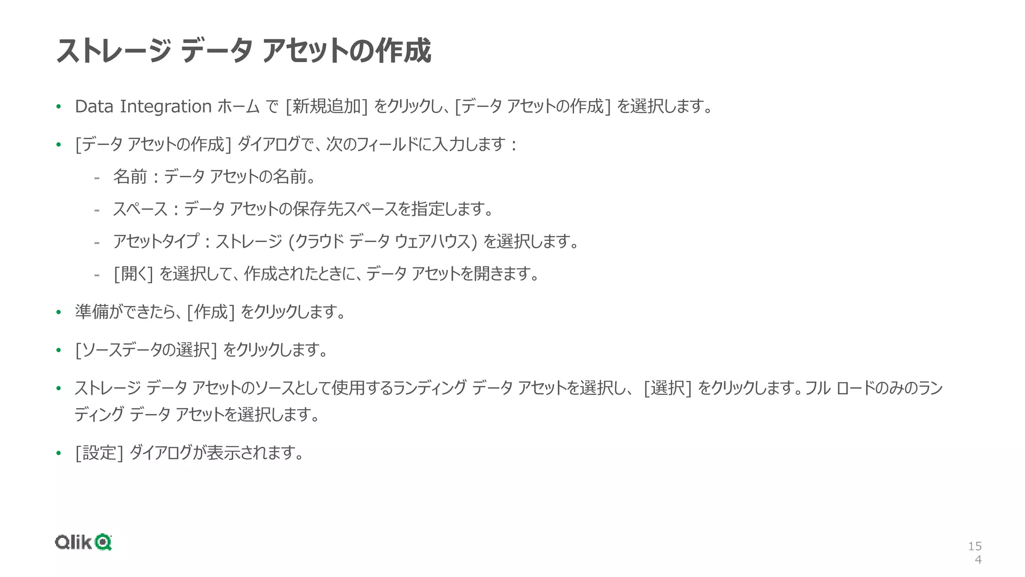 15
4
ストレージ データ アセットの作成
• Data Integration ホーム で [新規追加] をクリックし、[データ アセットの作成] を選択します。
• [データ アセットの作成] ダイアログで、次のフィールドに入力します：
- 名前：データ アセットの名前。
- スペース：データ アセットの保存先スペースを指定します。
- アセットタイプ：ストレージ (クラウド データ ウェアハウス) を選択します。
- [開く] を選択して、作成されたときに、データ アセットを開きます。
• 準備ができたら、[作成] をクリックします。
• [ソースデータの選択] をクリックします。
• ストレージ データ アセットのソースとして使用するランディング データ アセットを選択し、 [選択] をクリックします。フル ロードのみのラン
ディング データ アセットを選択します。
• [設定] ダイアログが表示されます。
 