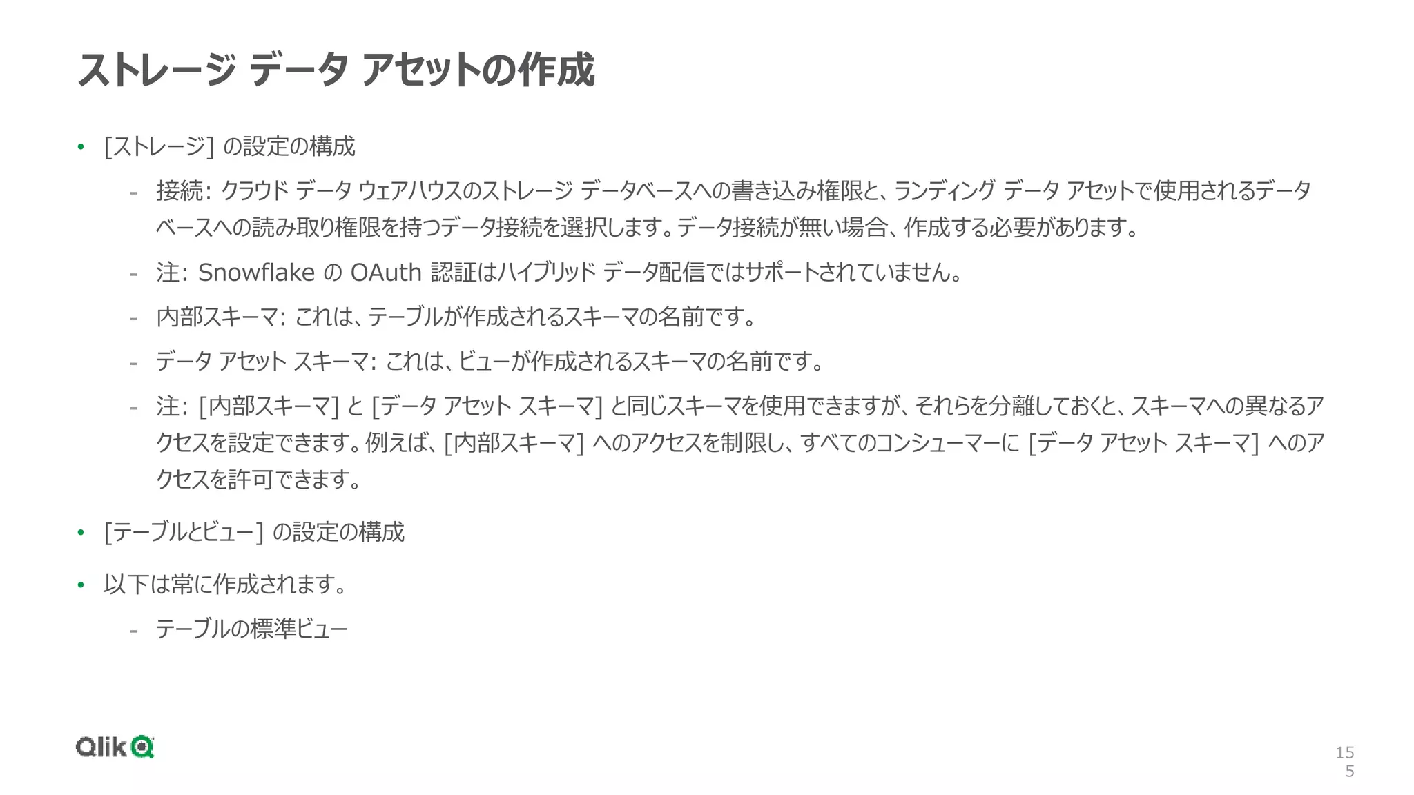 15
5
ストレージ データ アセットの作成
• [ストレージ] の設定の構成
- 接続: クラウド データ ウェアハウスのストレージ データベースへの書き込み権限と、ランディング データ アセットで使用されるデータ
ベースへの読み取り権限を持つデータ接続を選択します。データ接続が無い場合、作成する必要があります。
- 注: Snowflake の OAuth 認証はハイブリッド データ配信ではサポートされていません。
- 内部スキーマ: これは、テーブルが作成されるスキーマの名前です。
- データ アセット スキーマ: これは、ビューが作成されるスキーマの名前です。
- 注: [内部スキーマ] と [データ アセット スキーマ] と同じスキーマを使用できますが、それらを分離しておくと、スキーマへの異なるア
クセスを設定できます。例えば、[内部スキーマ] へのアクセスを制限し、すべてのコンシューマーに [データ アセット スキーマ] へのア
クセスを許可できます。
• [テーブルとビュー] の設定の構成
• 以下は常に作成されます。
- テーブルの標準ビュー
 