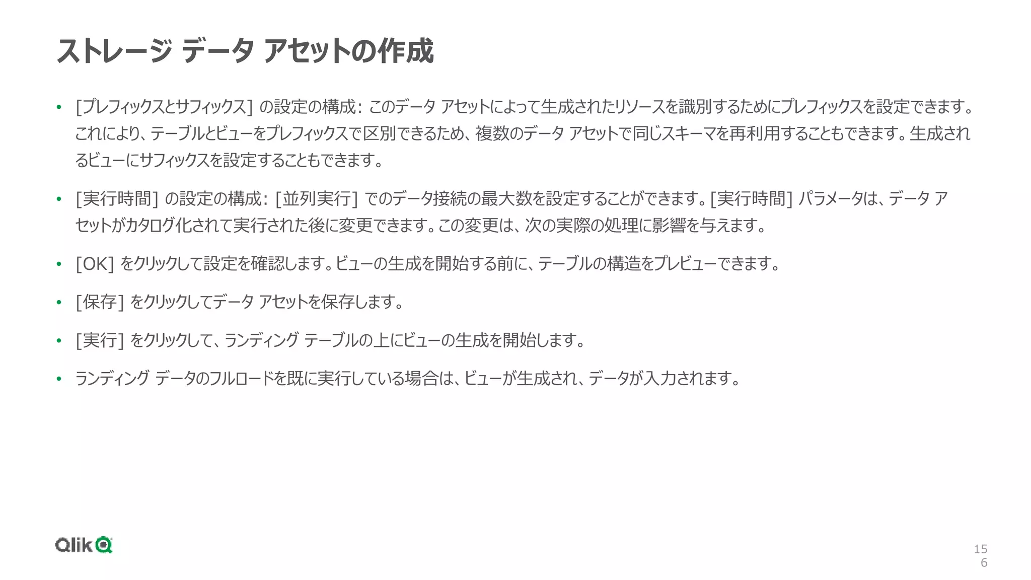 15
6
ストレージ データ アセットの作成
• [プレフィックスとサフィックス] の設定の構成: このデータ アセットによって生成されたリソースを識別するためにプレフィックスを設定できます。
これにより、テーブルとビューをプレフィックスで区別できるため、複数のデータ アセットで同じスキーマを再利用することもできます。生成され
るビューにサフィックスを設定することもできます。
• [実行時間] の設定の構成: [並列実行] でのデータ接続の最大数を設定することができます。[実行時間] パラメータは、データ ア
セットがカタログ化されて実行された後に変更できます。この変更は、次の実際の処理に影響を与えます。
• [OK] をクリックして設定を確認します。ビューの生成を開始する前に、テーブルの構造をプレビューできます。
• [保存] をクリックしてデータ アセットを保存します。
• [実行] をクリックして、ランディング テーブルの上にビューの生成を開始します。
• ランディング データのフルロードを既に実行している場合は、ビューが生成され、データが入力されます。
 