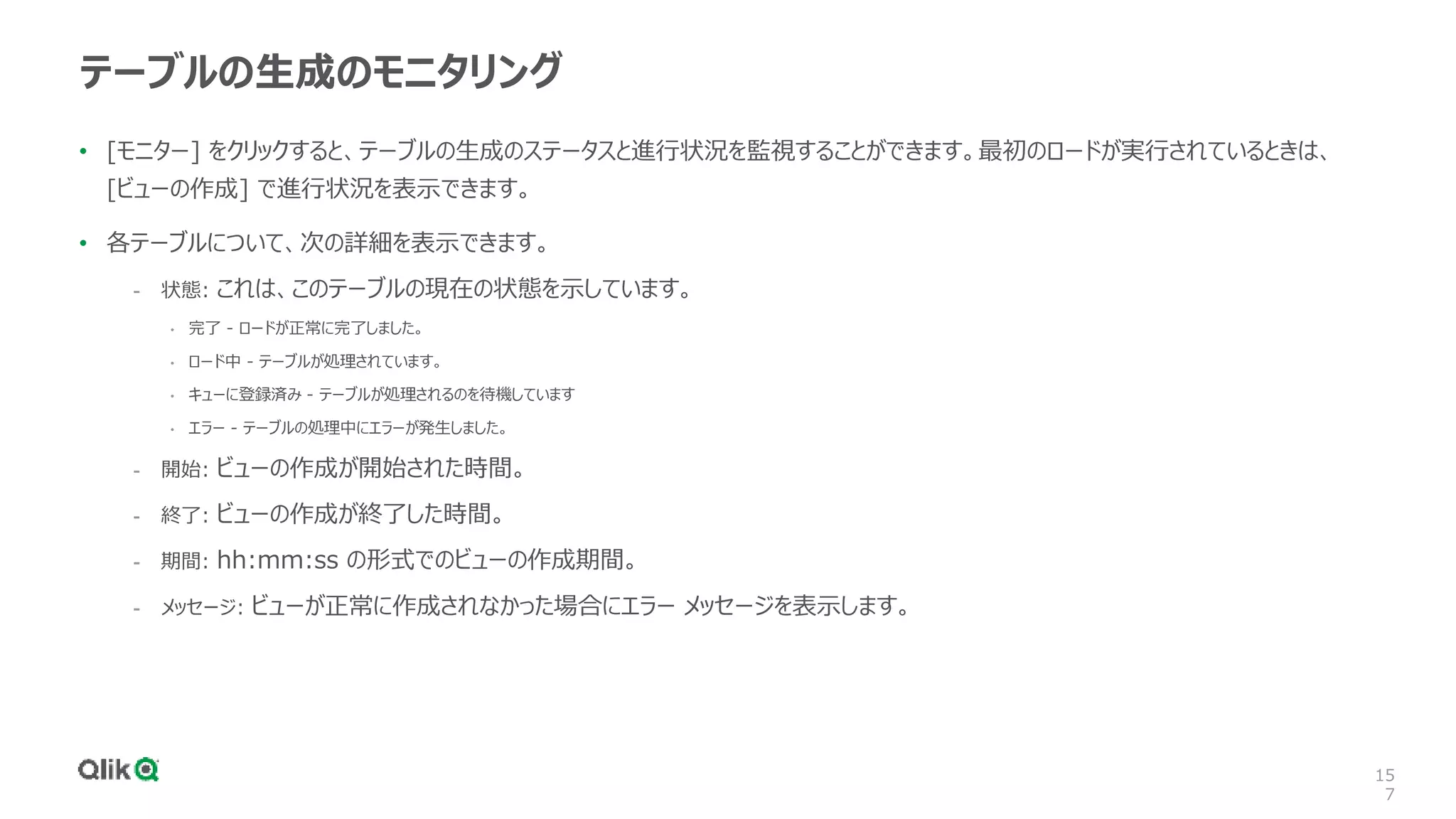 15
7
テーブルの生成のモニタリング
• [モニター] をクリックすると、テーブルの生成のステータスと進行状況を監視することができます。最初のロードが実行されているときは、
[ビューの作成] で進行状況を表示できます。
• 各テーブルについて、次の詳細を表示できます。
- 状態: これは、このテーブルの現在の状態を示しています。
• 完了 - ロードが正常に完了しました。
• ロード中 - テーブルが処理されています。
• キューに登録済み - テーブルが処理されるのを待機しています
• エラー - テーブルの処理中にエラーが発生しました。
- 開始: ビューの作成が開始された時間。
- 終了: ビューの作成が終了した時間。
- 期間: hh:mm:ss の形式でのビューの作成期間。
- メッセージ: ビューが正常に作成されなかった場合にエラー メッセージを表示します。
 