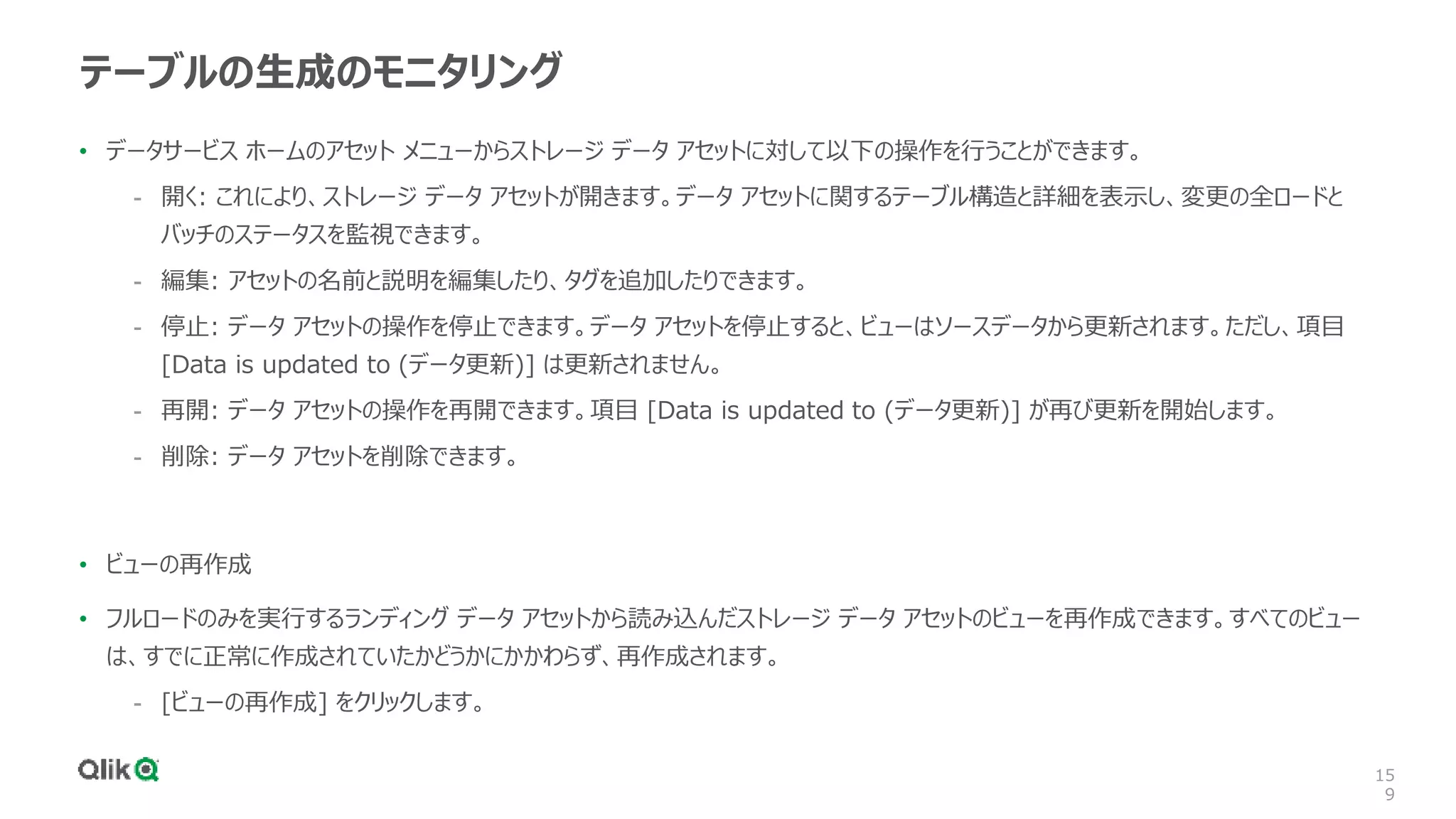 15
9
テーブルの生成のモニタリング
• データサービス ホームのアセット メニューからストレージ データ アセットに対して以下の操作を行うことができます。
- 開く: これにより、ストレージ データ アセットが開きます。データ アセットに関するテーブル構造と詳細を表示し、変更の全ロードと
バッチのステータスを監視できます。
- 編集: アセットの名前と説明を編集したり、タグを追加したりできます。
- 停止: データ アセットの操作を停止できます。データ アセットを停止すると、ビューはソースデータから更新されます。ただし、項目
[Data is updated to (データ更新)] は更新されません。
- 再開: データ アセットの操作を再開できます。項目 [Data is updated to (データ更新)] が再び更新を開始します。
- 削除: データ アセットを削除できます。
• ビューの再作成
• フルロードのみを実行するランディング データ アセットから読み込んだストレージ データ アセットのビューを再作成できます。すべてのビュー
は、すでに正常に作成されていたかどうかにかかわらず、再作成されます。
- [ビューの再作成] をクリックします。
 