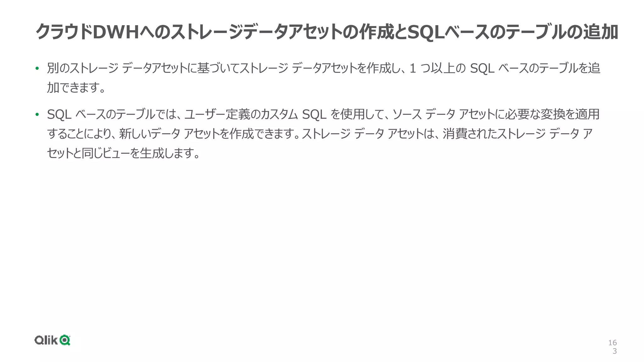 16
3
クラウドDWHへのストレージデータアセットの作成とSQLベースのテーブルの追加
• 別のストレージ データアセットに基づいてストレージ データアセットを作成し、1 つ以上の SQL ベースのテーブルを追
加できます。
• SQL ベースのテーブルでは、ユーザー定義のカスタム SQL を使用して、ソース データ アセットに必要な変換を適用
することにより、新しいデータ アセットを作成できます。ストレージ データ アセットは、消費されたストレージ データ ア
セットと同じビューを生成します。
 