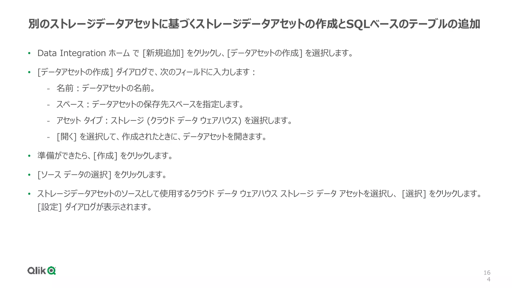 16
4
別のストレージデータアセットに基づくストレージデータアセットの作成とSQLベースのテーブルの追加
• Data Integration ホーム で [新規追加] をクリックし、[データアセットの作成] を選択します。
• [データアセットの作成] ダイアログで、次のフィールドに入力します：
- 名前：データアセットの名前。
- スペース：データアセットの保存先スペースを指定します。
- アセット タイプ：ストレージ (クラウド データ ウェアハウス) を選択します。
- [開く] を選択して、作成されたときに、データアセットを開きます。
• 準備ができたら、[作成] をクリックします。
• [ソース データの選択] をクリックします。
• ストレージデータアセットのソースとして使用するクラウド データ ウェアハウス ストレージ データ アセットを選択し、 [選択] をクリックします。
[設定] ダイアログが表示されます。
 