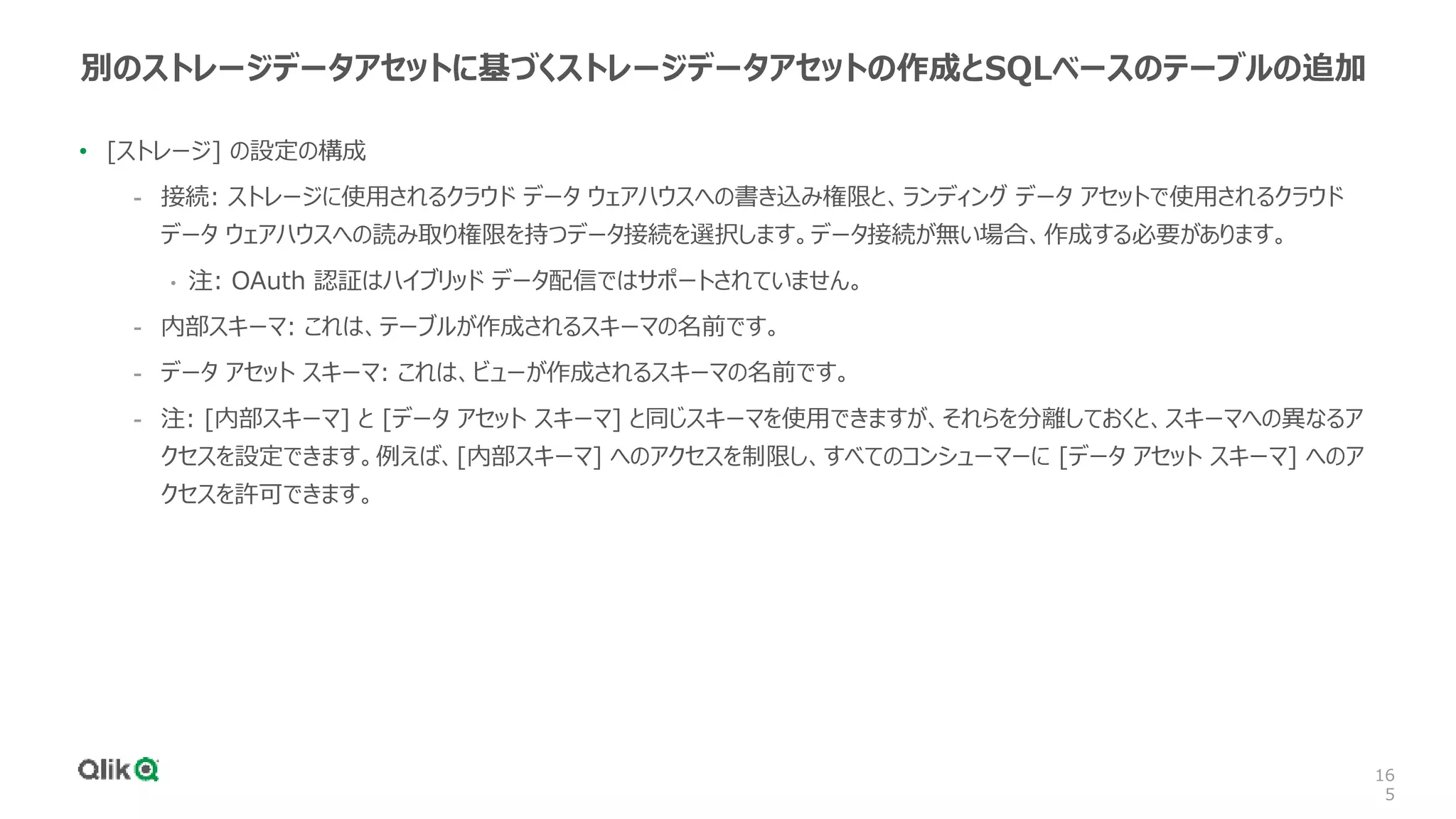 16
5
別のストレージデータアセットに基づくストレージデータアセットの作成とSQLベースのテーブルの追加
• [ストレージ] の設定の構成
- 接続: ストレージに使用されるクラウド データ ウェアハウスへの書き込み権限と、ランディング データ アセットで使用されるクラウド
データ ウェアハウスへの読み取り権限を持つデータ接続を選択します。データ接続が無い場合、作成する必要があります。
• 注: OAuth 認証はハイブリッド データ配信ではサポートされていません。
- 内部スキーマ: これは、テーブルが作成されるスキーマの名前です。
- データ アセット スキーマ: これは、ビューが作成されるスキーマの名前です。
- 注: [内部スキーマ] と [データ アセット スキーマ] と同じスキーマを使用できますが、それらを分離しておくと、スキーマへの異なるア
クセスを設定できます。例えば、[内部スキーマ] へのアクセスを制限し、すべてのコンシューマーに [データ アセット スキーマ] へのア
クセスを許可できます。
 