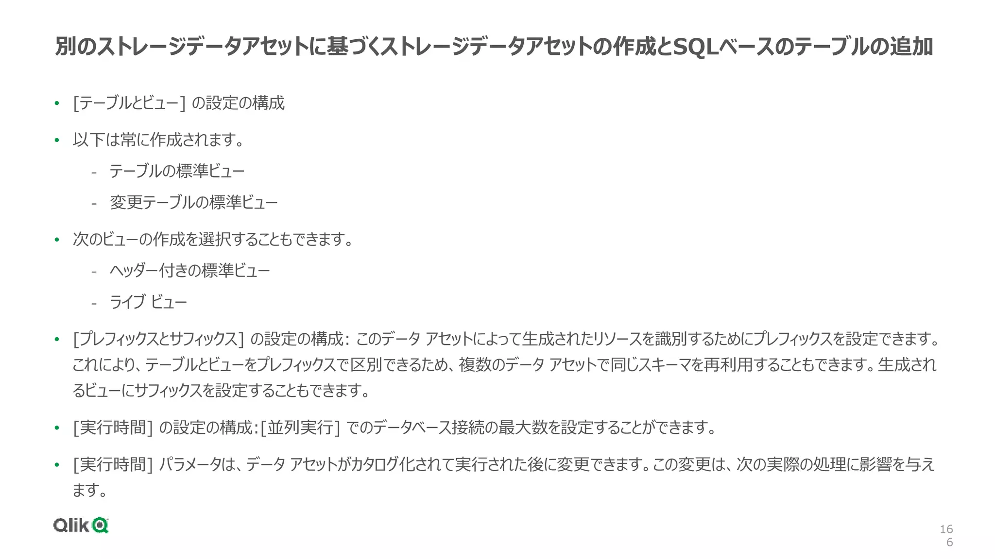 16
6
別のストレージデータアセットに基づくストレージデータアセットの作成とSQLベースのテーブルの追加
• [テーブルとビュー] の設定の構成
• 以下は常に作成されます。
- テーブルの標準ビュー
- 変更テーブルの標準ビュー
• 次のビューの作成を選択することもできます。
- ヘッダー付きの標準ビュー
- ライブ ビュー
• [プレフィックスとサフィックス] の設定の構成: このデータ アセットによって生成されたリソースを識別するためにプレフィックスを設定できます。
これにより、テーブルとビューをプレフィックスで区別できるため、複数のデータ アセットで同じスキーマを再利用することもできます。生成され
るビューにサフィックスを設定することもできます。
• [実行時間] の設定の構成:[並列実行] でのデータベース接続の最大数を設定することができます。
• [実行時間] パラメータは、データ アセットがカタログ化されて実行された後に変更できます。この変更は、次の実際の処理に影響を与え
ます。
 