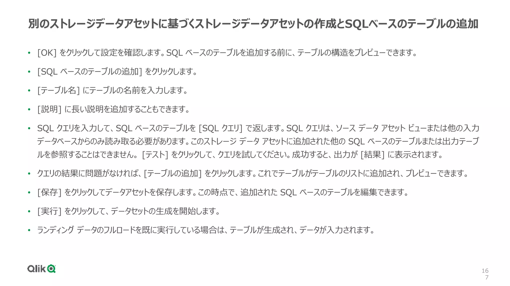 16
7
別のストレージデータアセットに基づくストレージデータアセットの作成とSQLベースのテーブルの追加
• [OK] をクリックして設定を確認します。SQL ベースのテーブルを追加する前に、テーブルの構造をプレビューできます。
• [SQL ベースのテーブルの追加] をクリックします。
• [テーブル名] にテーブルの名前を入力します。
• [説明] に長い説明を追加することもできます。
• SQL クエリを入力して、SQL ベースのテーブルを [SQL クエリ] で返します。SQL クエリは、ソース データ アセット ビューまたは他の入力
データベースからのみ読み取る必要があります。このストレージ データ アセットに追加された他の SQL ベースのテーブルまたは出力テーブ
ルを参照することはできません。 [テスト] をクリックして、クエリを試してください。成功すると、出力が [結果] に表示されます。
• クエリの結果に問題がなければ、[テーブルの追加] をクリックします。これでテーブルがテーブルのリストに追加され、プレビューできます。
• [保存] をクリックしてデータアセットを保存します。この時点で、追加された SQL ベースのテーブルを編集できます。
• [実行] をクリックして、データセットの生成を開始します。
• ランディング データのフルロードを既に実行している場合は、テーブルが生成され、データが入力されます。
 