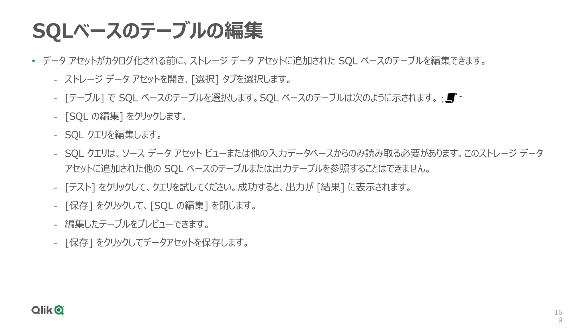 16
9
SQLベースのテーブルの編集
• データ アセットがカタログ化される前に、ストレージ データ アセットに追加された SQL ベースのテーブルを編集できます。
- ストレージ データ アセットを開き、[選択] タブを選択します。
- [テーブル] で SQL ベースのテーブルを選択します。SQL ベースのテーブルは次のように示されます。
- [SQL の編集] をクリックします。
- SQL クエリを編集します。
- SQL クエリは、ソース データ アセット ビューまたは他の入力データベースからのみ読み取る必要があります。このストレージ データ
アセットに追加された他の SQL ベースのテーブルまたは出力テーブルを参照することはできません。
- [テスト] をクリックして、クエリを試してください。成功すると、出力が [結果] に表示されます。
- [保存] をクリックして、[SQL の編集] を閉じます。
- 編集したテーブルをプレビューできます。
- [保存] をクリックしてデータアセットを保存します。
 