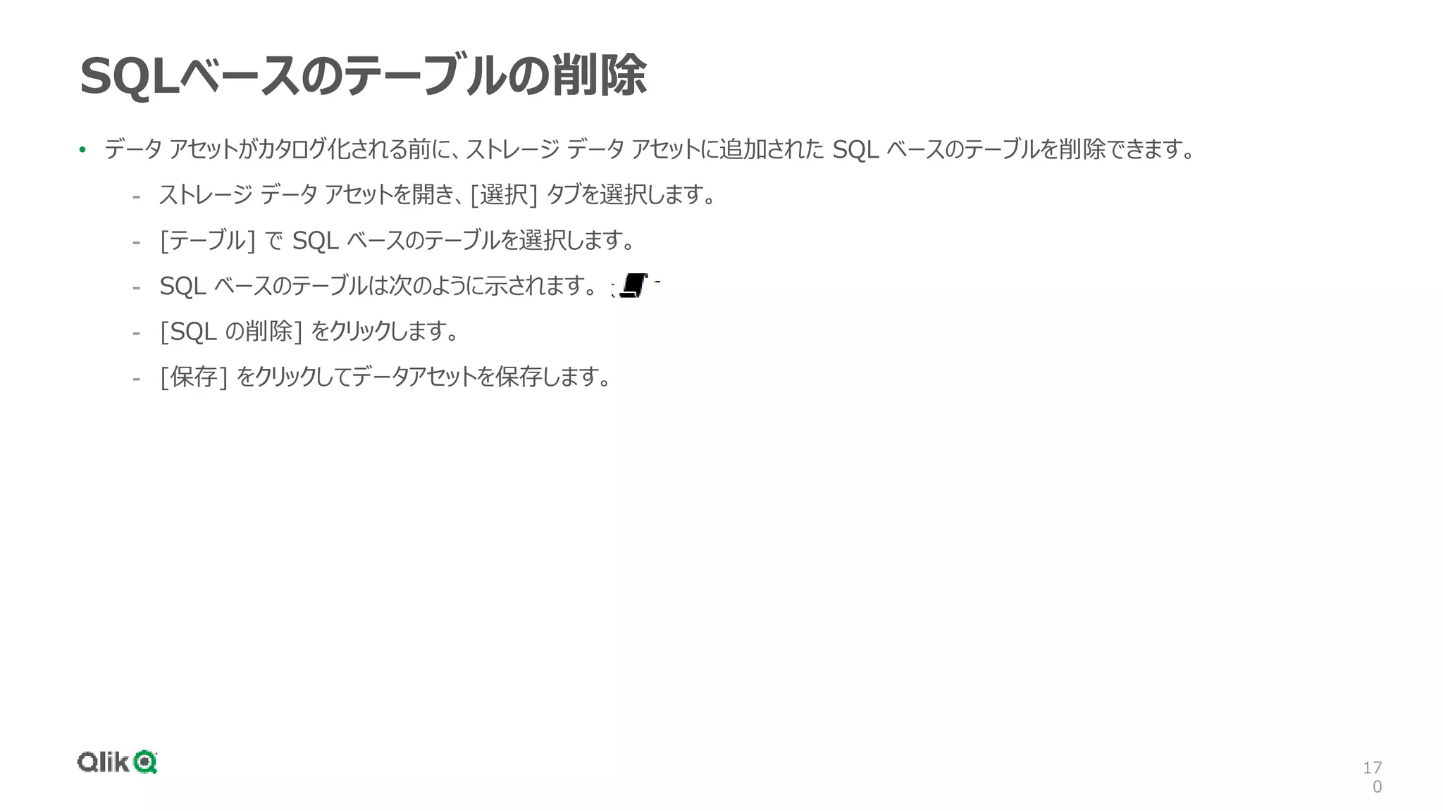 17
0
SQLベースのテーブルの削除
• データ アセットがカタログ化される前に、ストレージ データ アセットに追加された SQL ベースのテーブルを削除できます。
- ストレージ データ アセットを開き、[選択] タブを選択します。
- [テーブル] で SQL ベースのテーブルを選択します。
- SQL ベースのテーブルは次のように示されます。
- [SQL の削除] をクリックします。
- [保存] をクリックしてデータアセットを保存します。
 