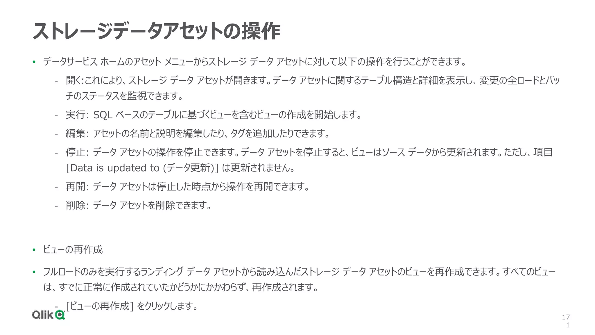17
1
ストレージデータアセットの操作
• データサービス ホームのアセット メニューからストレージ データ アセットに対して以下の操作を行うことができます。
- 開く:これにより、ストレージ データ アセットが開きます。データ アセットに関するテーブル構造と詳細を表示し、変更の全ロードとバッ
チのステータスを監視できます。
- 実行: SQL ベースのテーブルに基づくビューを含むビューの作成を開始します。
- 編集: アセットの名前と説明を編集したり、タグを追加したりできます。
- 停止: データ アセットの操作を停止できます。データ アセットを停止すると、ビューはソース データから更新されます。ただし、項目
[Data is updated to (データ更新)] は更新されません。
- 再開: データ アセットは停止した時点から操作を再開できます。
- 削除: データ アセットを削除できます。
• ビューの再作成
• フルロードのみを実行するランディング データ アセットから読み込んだストレージ データ アセットのビューを再作成できます。すべてのビュー
は、すでに正常に作成されていたかどうかにかかわらず、再作成されます。
- [ビューの再作成] をクリックします。
 
