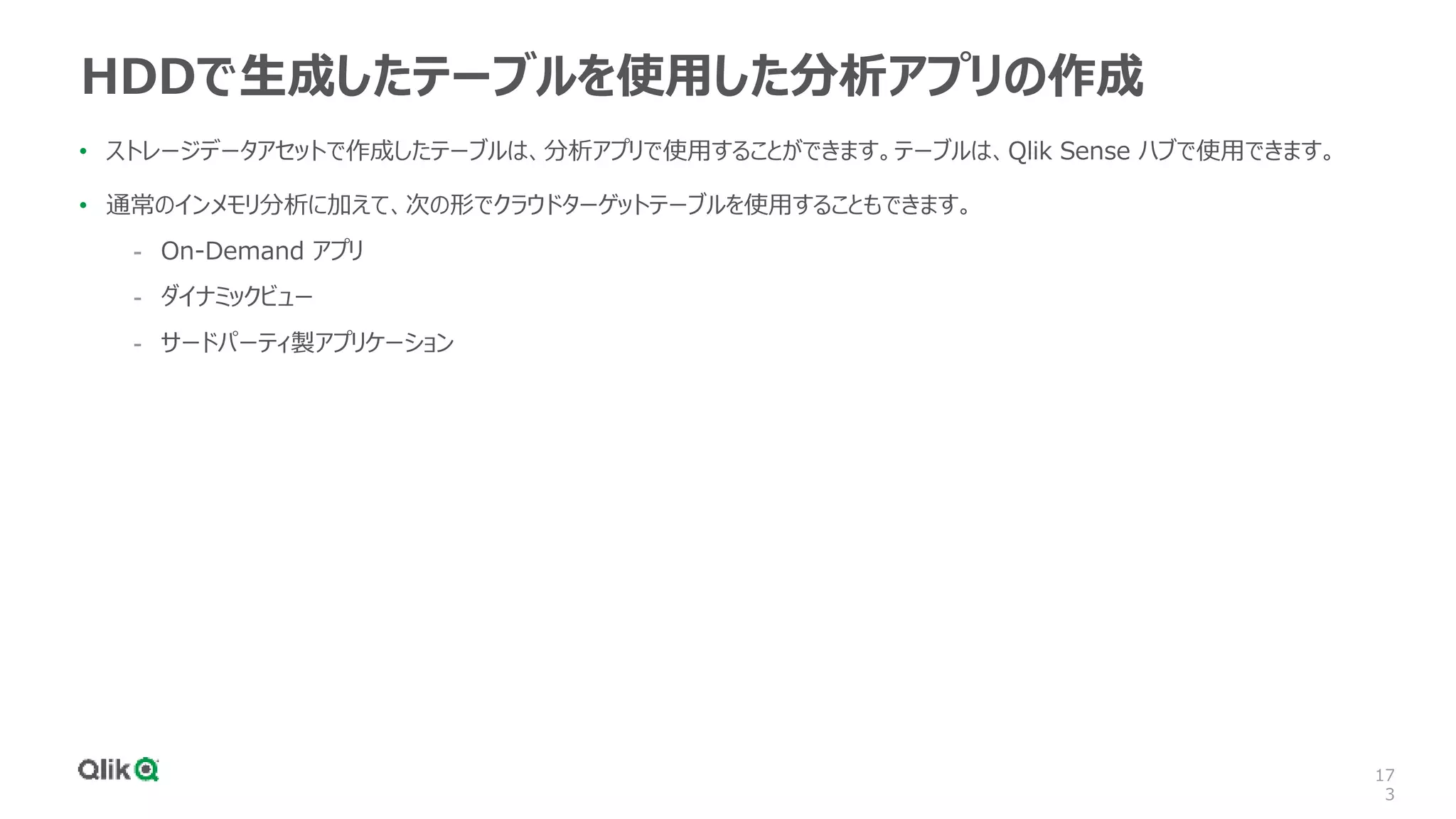 17
3
HDDで生成したテーブルを使用した分析アプリの作成
• ストレージデータアセットで作成したテーブルは、分析アプリで使用することができます。テーブルは、Qlik Sense ハブで使用できます。
• 通常のインメモリ分析に加えて、次の形でクラウドターゲットテーブルを使用することもできます。
- On-Demand アプリ
- ダイナミックビュー
- サードパーティ製アプリケーション
 