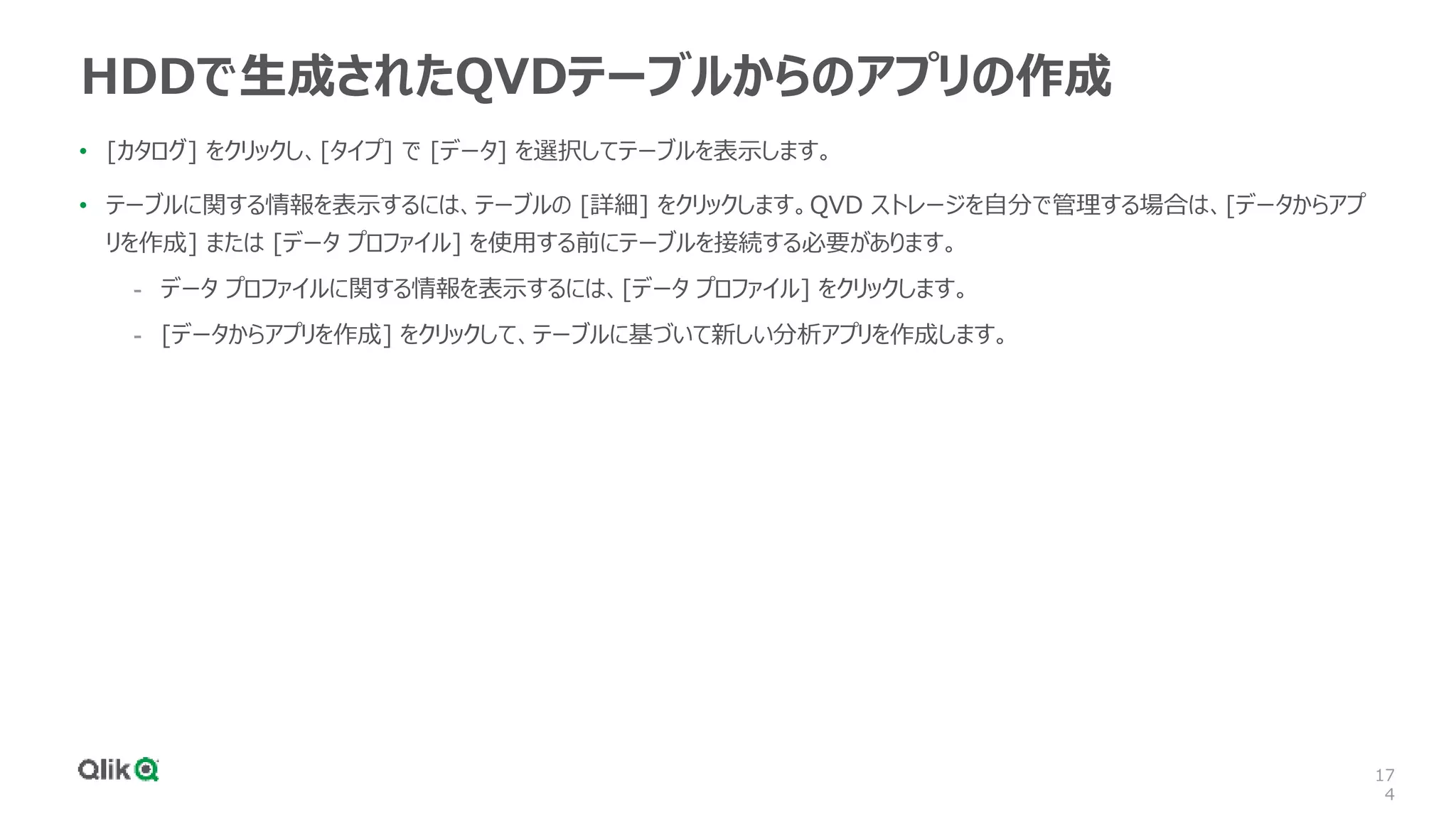 17
4
HDDで生成されたQVDテーブルからのアプリの作成
• [カタログ] をクリックし、[タイプ] で [データ] を選択してテーブルを表示します。
• テーブルに関する情報を表示するには、テーブルの [詳細] をクリックします。QVD ストレージを自分で管理する場合は、[データからアプ
リを作成] または [データ プロファイル] を使用する前にテーブルを接続する必要があります。
- データ プロファイルに関する情報を表示するには、[データ プロファイル] をクリックします。
- [データからアプリを作成] をクリックして、テーブルに基づいて新しい分析アプリを作成します。
 