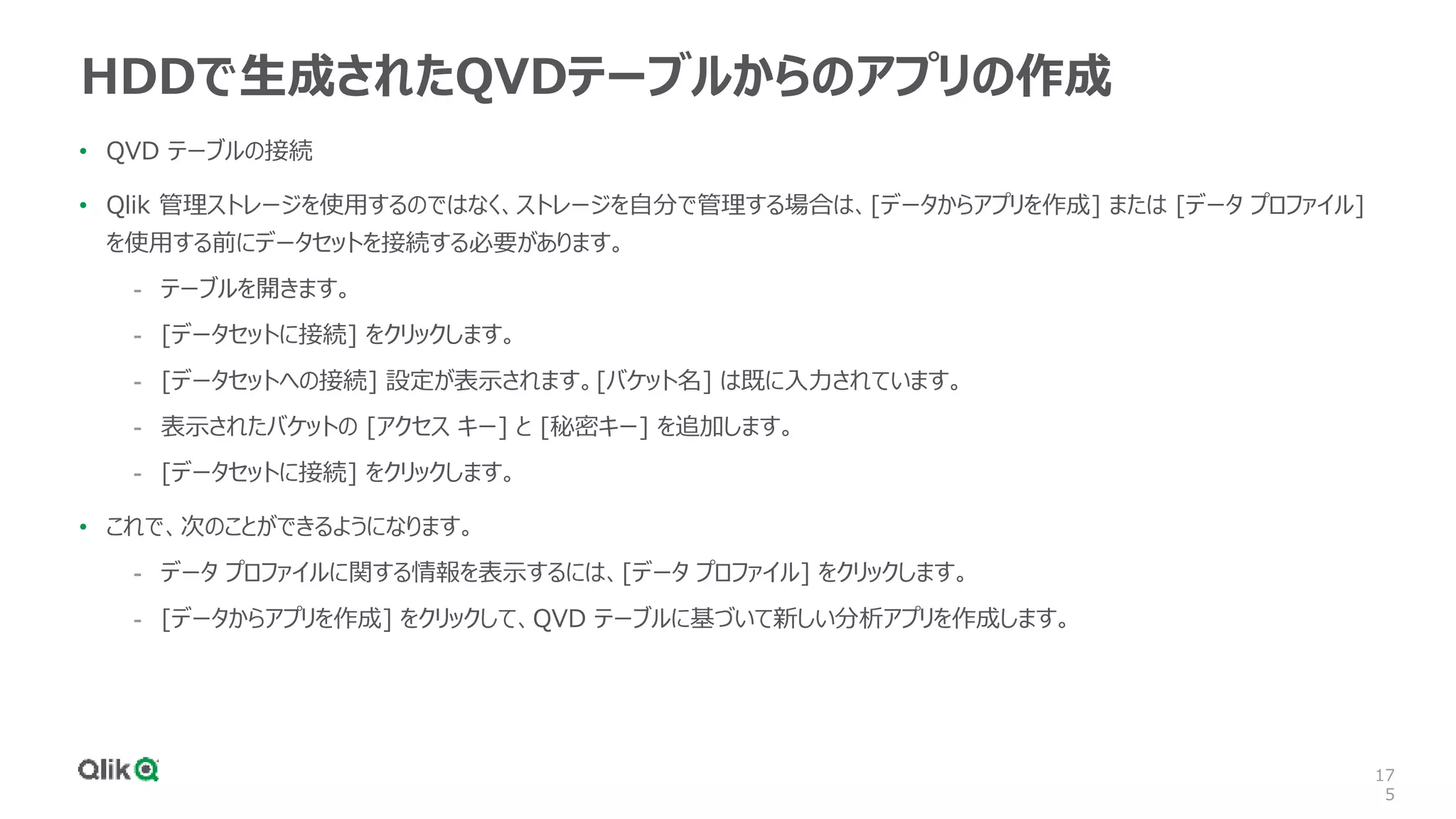 17
5
HDDで生成されたQVDテーブルからのアプリの作成
• QVD テーブルの接続
• Qlik 管理ストレージを使用するのではなく、ストレージを自分で管理する場合は、[データからアプリを作成] または [データ プロファイル]
を使用する前にデータセットを接続する必要があります。
- テーブルを開きます。
- [データセットに接続] をクリックします。
- [データセットへの接続] 設定が表示されます。[バケット名] は既に入力されています。
- 表示されたバケットの [アクセス キー] と [秘密キー] を追加します。
- [データセットに接続] をクリックします。
• これで、次のことができるようになります。
- データ プロファイルに関する情報を表示するには、[データ プロファイル] をクリックします。
- [データからアプリを作成] をクリックして、QVD テーブルに基づいて新しい分析アプリを作成します。
 