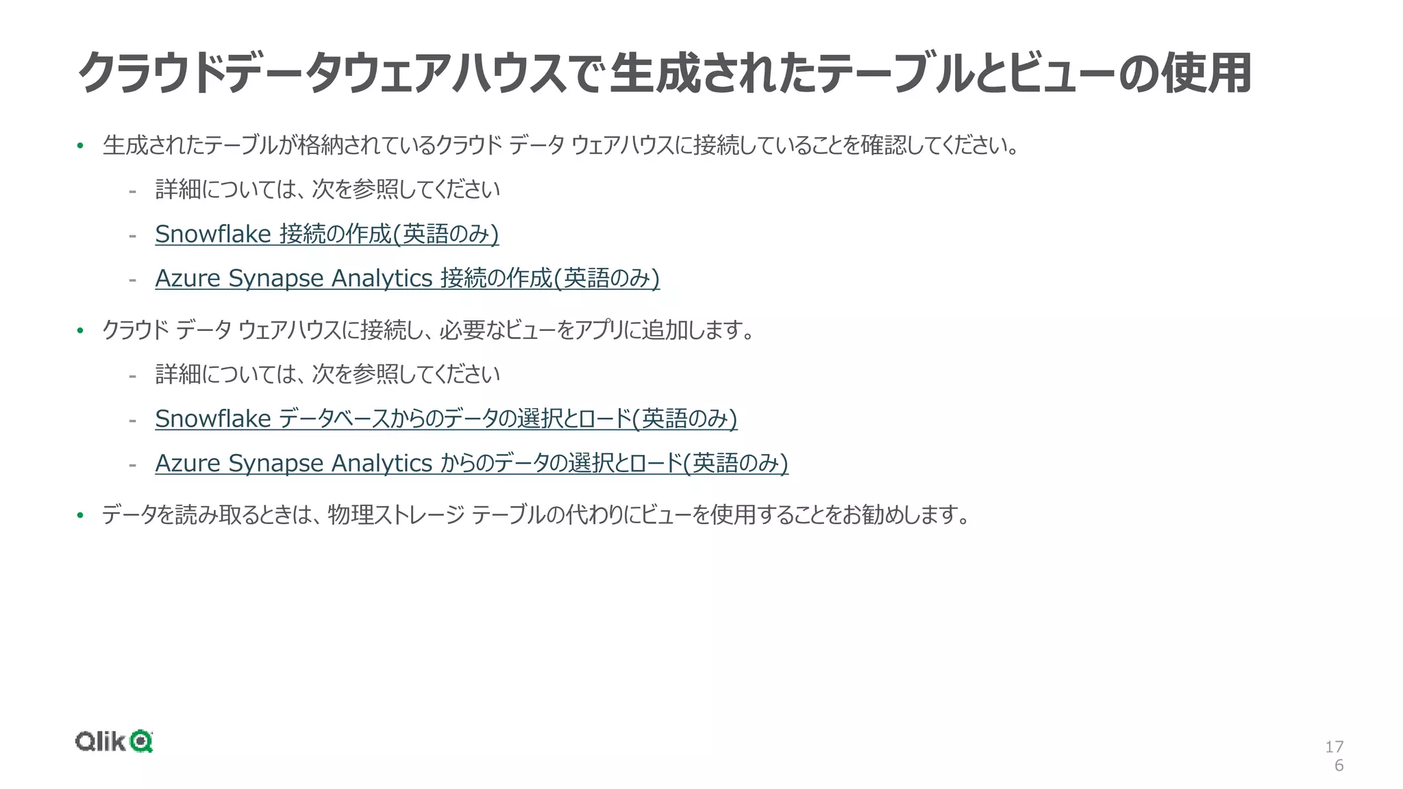 17
6
クラウドデータウェアハウスで生成されたテーブルとビューの使用
• 生成されたテーブルが格納されているクラウド データ ウェアハウスに接続していることを確認してください。
- 詳細については、次を参照してください
- Snowflake 接続の作成(英語のみ)
- Azure Synapse Analytics 接続の作成(英語のみ)
• クラウド データ ウェアハウスに接続し、必要なビューをアプリに追加します。
- 詳細については、次を参照してください
- Snowflake データベースからのデータの選択とロード(英語のみ)
- Azure Synapse Analytics からのデータの選択とロード(英語のみ)
• データを読み取るときは、物理ストレージ テーブルの代わりにビューを使用することをお勧めします。
 
