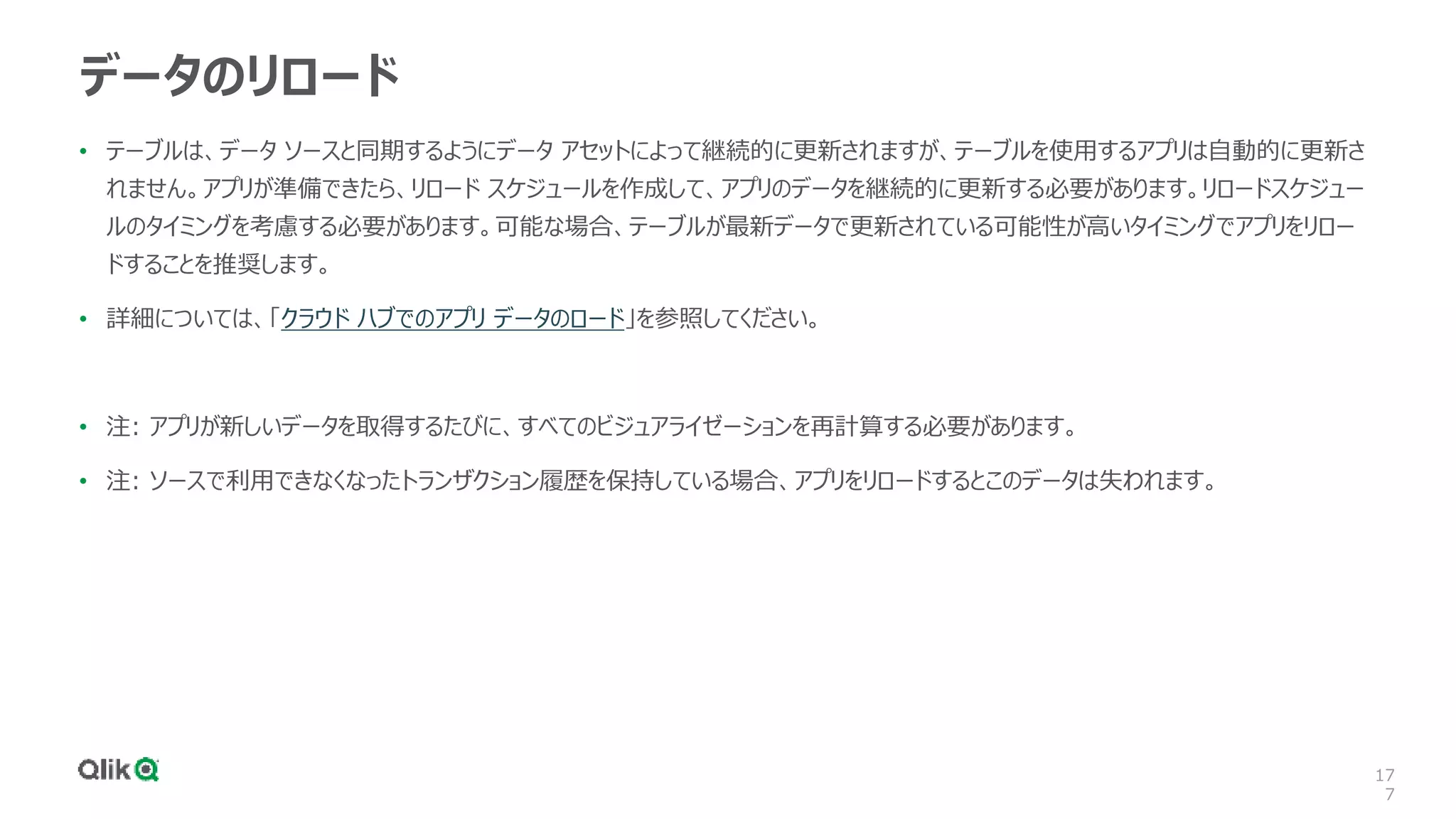 17
7
データのリロード
• テーブルは、データ ソースと同期するようにデータ アセットによって継続的に更新されますが、テーブルを使用するアプリは自動的に更新さ
れません。アプリが準備できたら、リロード スケジュールを作成して、アプリのデータを継続的に更新する必要があります。リロードスケジュー
ルのタイミングを考慮する必要があります。可能な場合、テーブルが最新データで更新されている可能性が高いタイミングでアプリをリロー
ドすることを推奨します。
• 詳細については、「クラウド ハブでのアプリ データのロード」を参照してください。
• 注: アプリが新しいデータを取得するたびに、すべてのビジュアライゼーションを再計算する必要があります。
• 注: ソースで利用できなくなったトランザクション履歴を保持している場合、アプリをリロードするとこのデータは失われます。
 