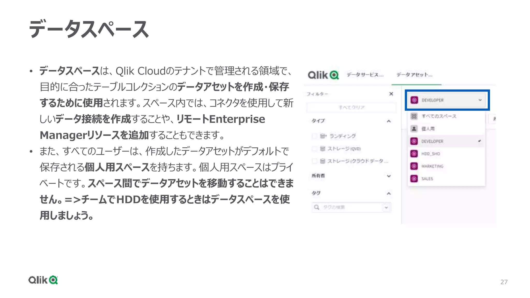 27
データスペース
• データスペースは、Qlik Cloudのテナントで管理される領域で、
目的に合ったテーブルコレクションのデータアセットを作成・保存
するために使用されます。スペース内では、コネクタを使用して新
しいデータ接続を作成することや、リモートEnterprise
Managerリソースを追加することもできます。
• また、すべてのユーザーは、作成したデータアセットがデフォルトで
保存される個人用スペースを持ちます。個人用スペースはプライ
ベートです。スペース間でデータアセットを移動することはできま
せん。=>チームでHDDを使用するときはデータスペースを使
用しましょう。
 