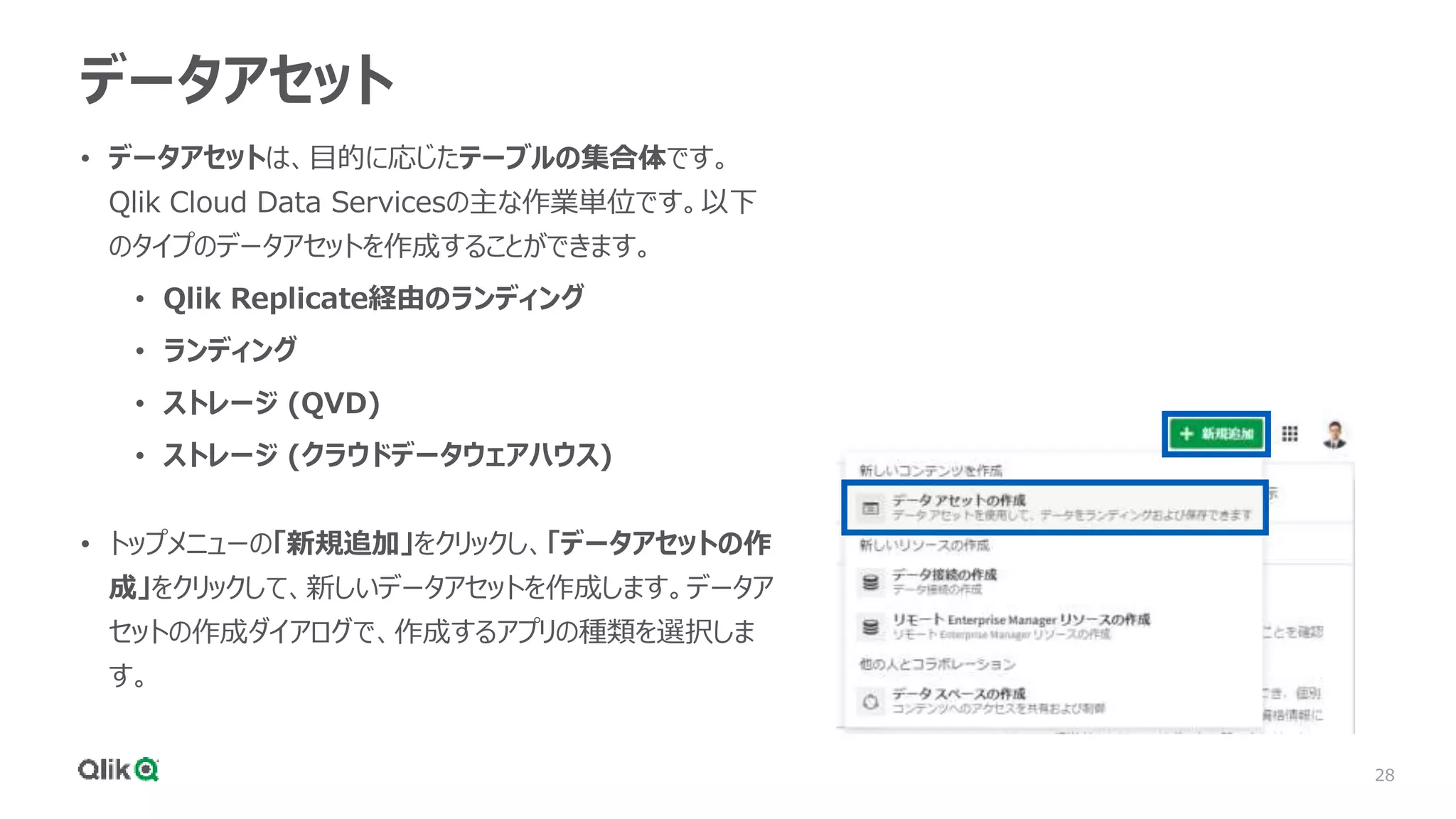 28
データアセット
• データアセットは、目的に応じたテーブルの集合体です。
Qlik Cloud Data Servicesの主な作業単位です。以下
のタイプのデータアセットを作成することができます。
• Qlik Replicate経由のランディング
• ランディング
• ストレージ (QVD)
• ストレージ (クラウドデータウェアハウス)
• トップメニューの「新規追加」をクリックし、「データアセットの作
成」をクリックして、新しいデータアセットを作成します。データア
セットの作成ダイアログで、作成するアプリの種類を選択しま
す。
 