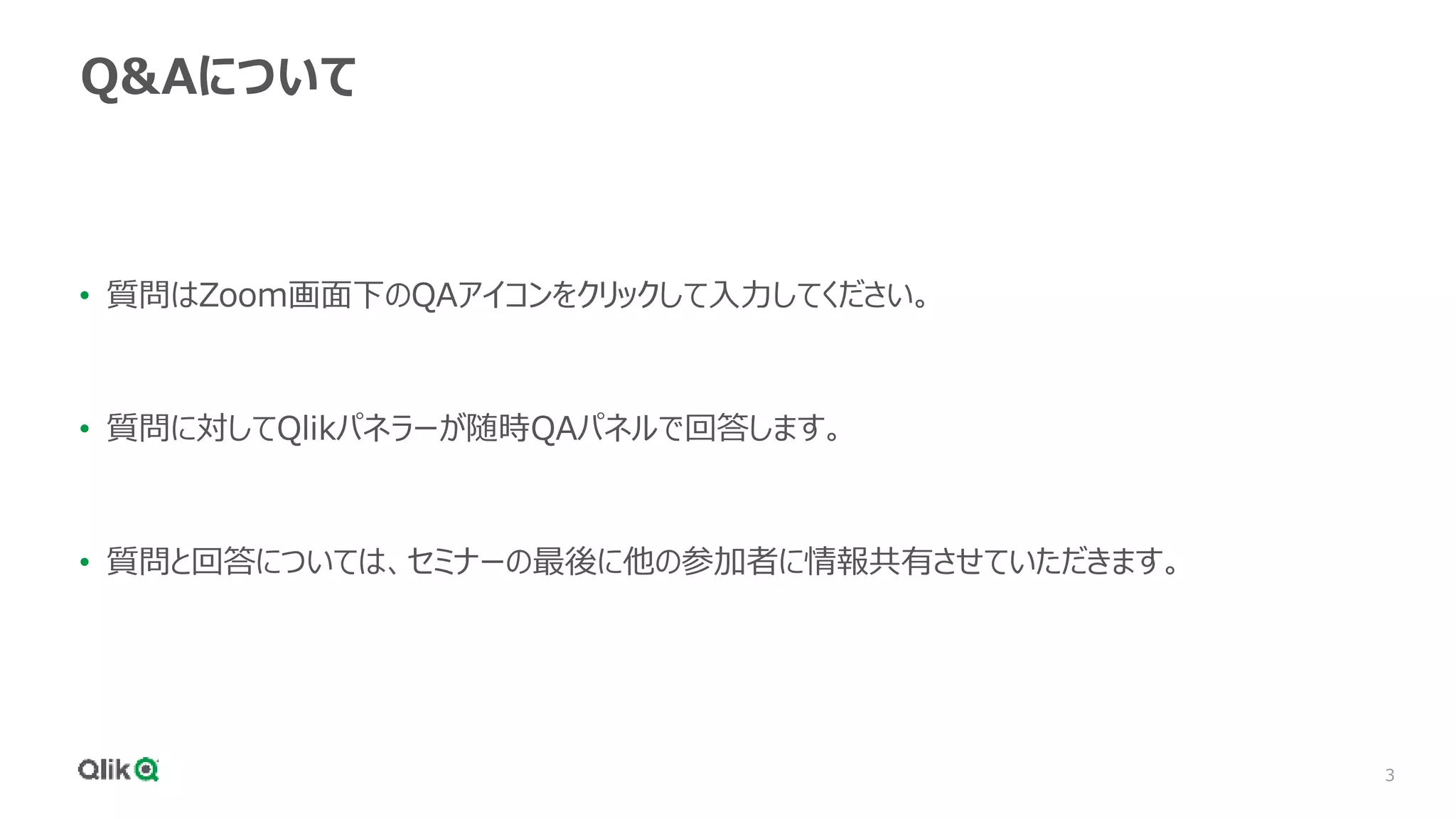 3
Q&Aについて
• 質問はZoom画面下のQAアイコンをクリックして入力してください。
• 質問に対してQlikパネラーが随時QAパネルで回答します。
• 質問と回答については、セミナーの最後に他の参加者に情報共有させていただきます。
 