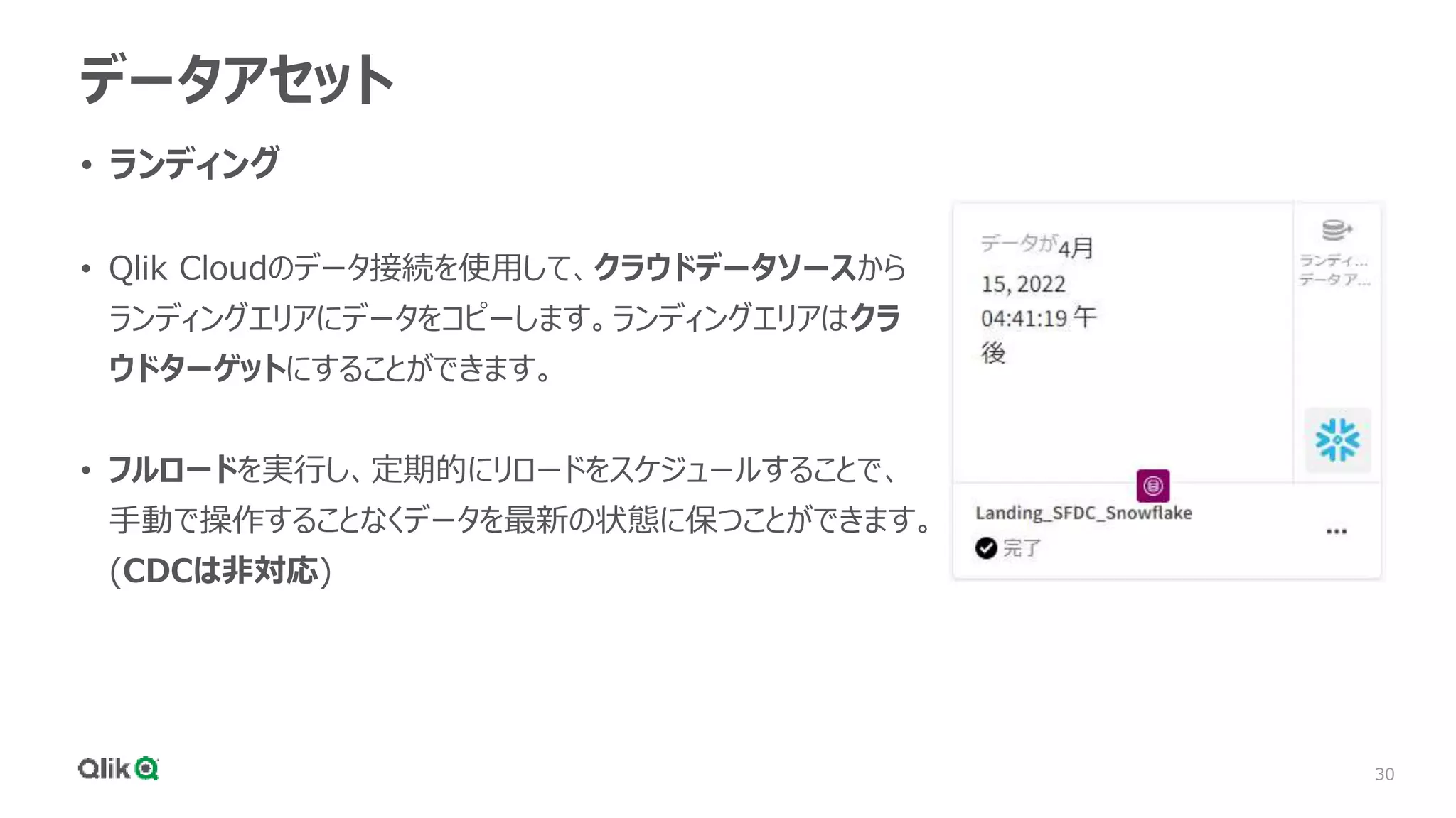 30
データアセット
• ランディング
• Qlik Cloudのデータ接続を使用して、クラウドデータソースから
ランディングエリアにデータをコピーします。ランディングエリアはクラ
ウドターゲットにすることができます。
• フルロードを実行し、定期的にリロードをスケジュールすることで、
手動で操作することなくデータを最新の状態に保つことができます。
(CDCは非対応)
 