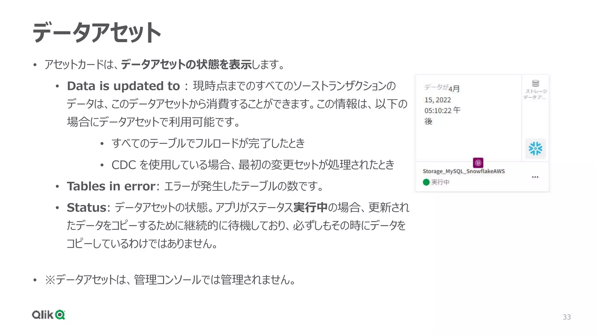 33
データアセット
• アセットカードは、データアセットの状態を表示します。
• Data is updated to : 現時点までのすべてのソーストランザクションの
データは、このデータアセットから消費することができます。この情報は、以下の
場合にデータアセットで利用可能です。
• すべてのテーブルでフルロードが完了したとき
• CDC を使用している場合、最初の変更セットが処理されたとき
• Tables in error: エラーが発生したテーブルの数です。
• Status: データアセットの状態。アプリがステータス実行中の場合、更新され
たデータをコピーするために継続的に待機しており、必ずしもその時にデータを
コピーしているわけではありません。
• ※データアセットは、管理コンソールでは管理されません。
 