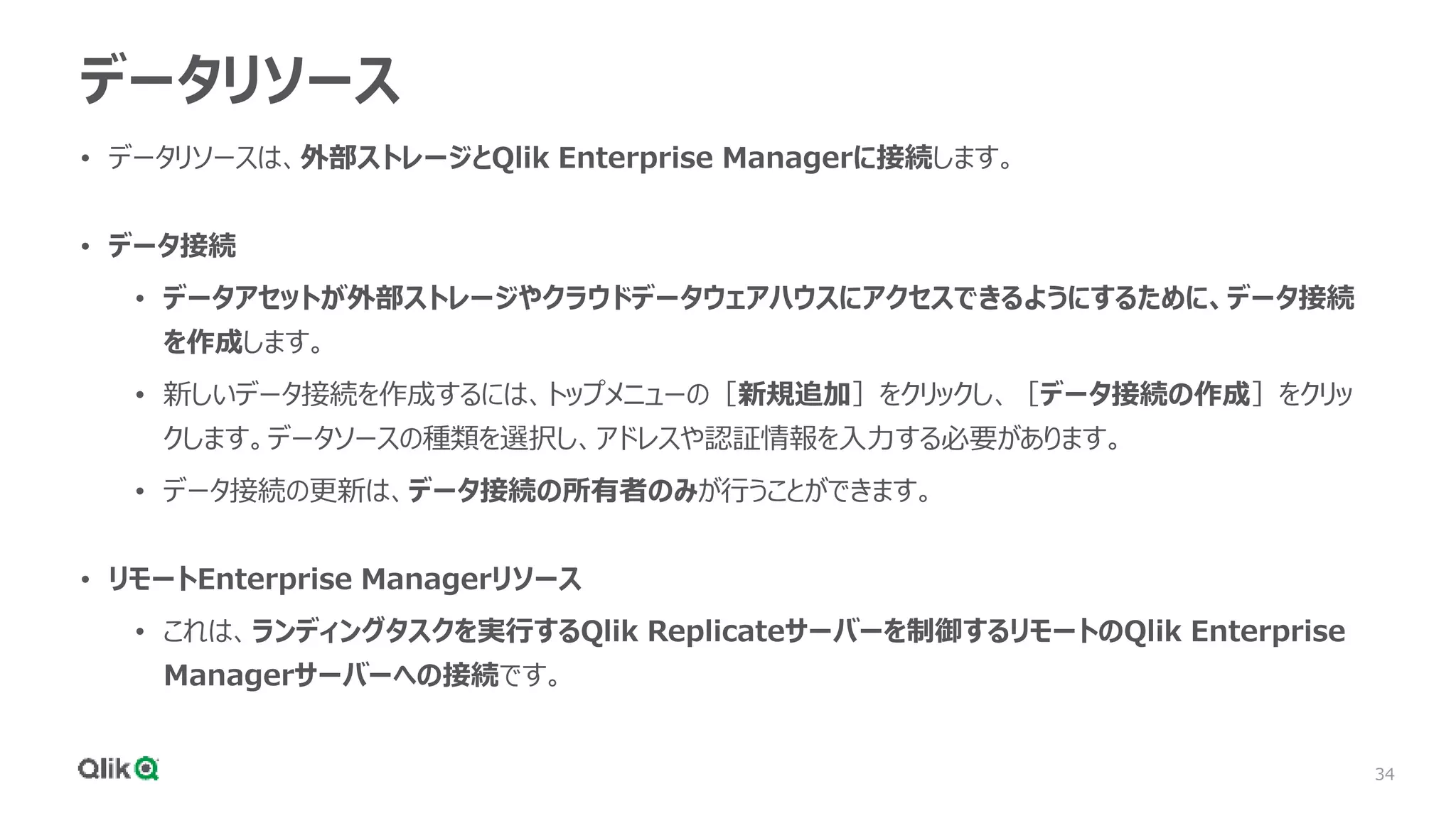 34
データリソース
• データリソースは、外部ストレージとQlik Enterprise Managerに接続します。
• データ接続
• データアセットが外部ストレージやクラウドデータウェアハウスにアクセスできるようにするために、データ接続
を作成します。
• 新しいデータ接続を作成するには、トップメニューの［新規追加］をクリックし、［データ接続の作成］をクリッ
クします。データソースの種類を選択し、アドレスや認証情報を入力する必要があります。
• データ接続の更新は、データ接続の所有者のみが行うことができます。
• リモートEnterprise Managerリソース
• これは、ランディングタスクを実行するQlik Replicateサーバーを制御するリモートのQlik Enterprise
Managerサーバーへの接続です。
 